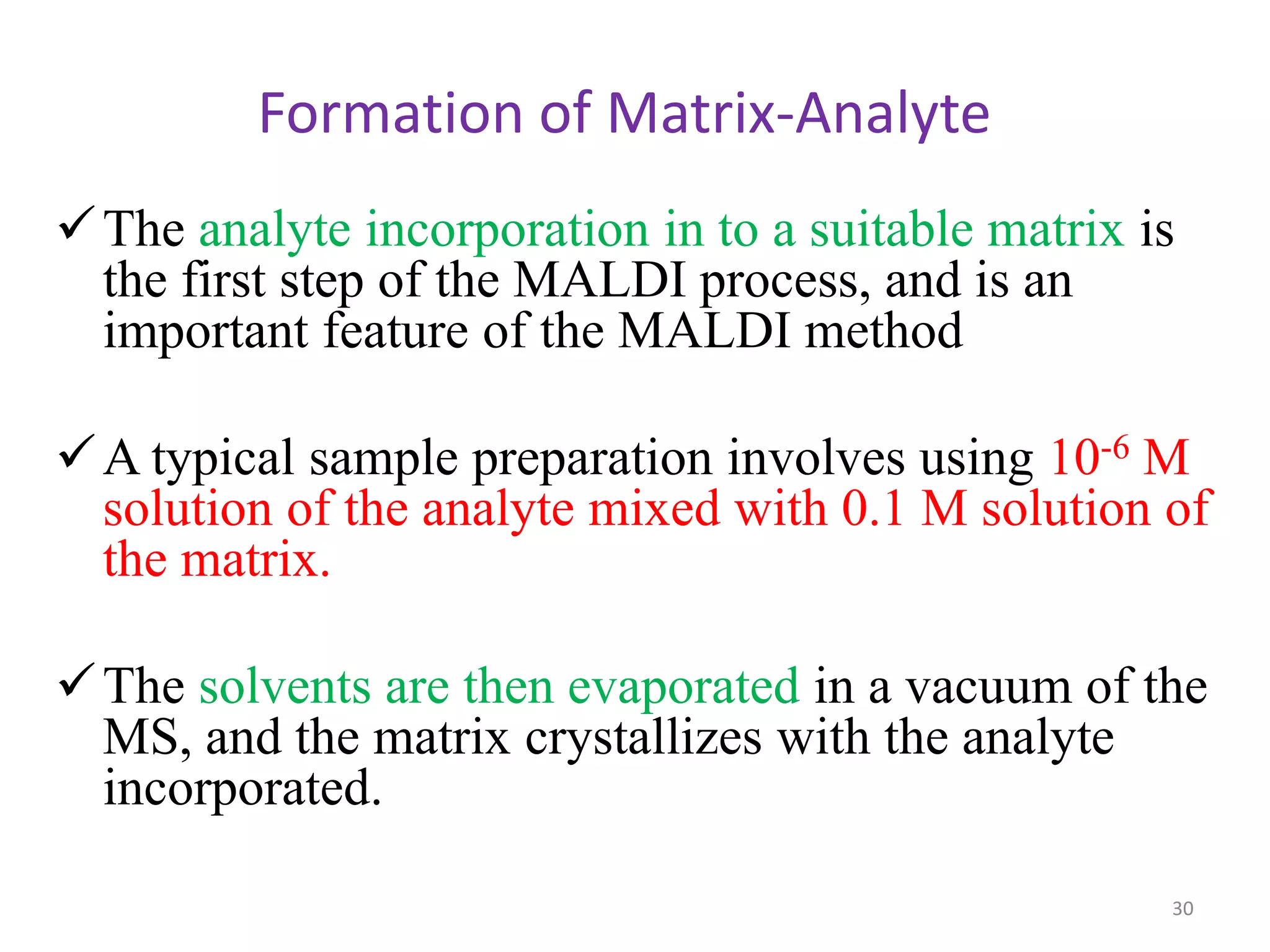 Formation of Matrix-Analyte
The analyte incorporation in to a suitable matrix is
the first step of the MALDI process, and is an
important feature of the MALDI method
A typical sample preparation involves using 10-6 M
solution of the analyte mixed with 0.1 M solution of
the matrix.
The solvents are then evaporated in a vacuum of the
MS, and the matrix crystallizes with the analyte
incorporated.
30
 