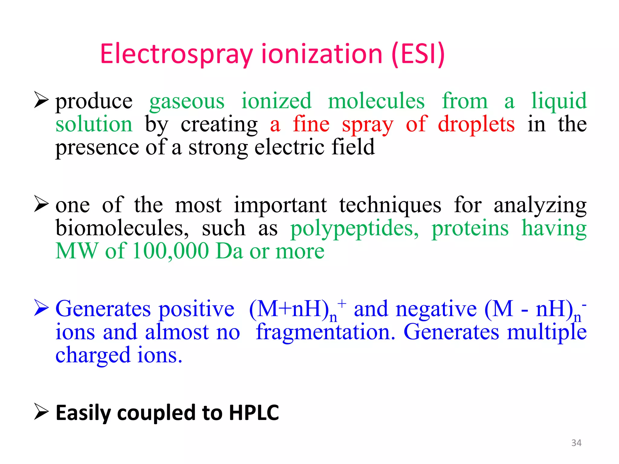  produce gaseous ionized molecules from a liquid
solution by creating a fine spray of droplets in the
presence of a strong electric field
 one of the most important techniques for analyzing
biomolecules, such as polypeptides, proteins having
MW of 100,000 Da or more
 Generates positive (M+nH)n
+ and negative (M - nH)n
-
ions and almost no fragmentation. Generates multiple
charged ions.
 Easily coupled to HPLC
Electrospray ionization (ESI)
34
 