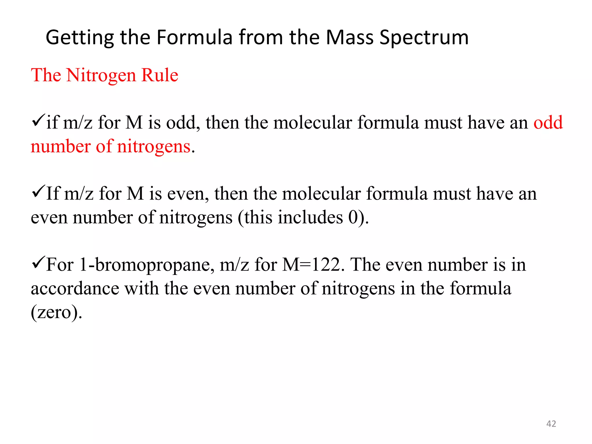 Getting the Formula from the Mass Spectrum
The Nitrogen Rule
if m/z for M is odd, then the molecular formula must have an odd
number of nitrogens.
If m/z for M is even, then the molecular formula must have an
even number of nitrogens (this includes 0).
For 1-bromopropane, m/z for M=122. The even number is in
accordance with the even number of nitrogens in the formula
(zero).
42
 