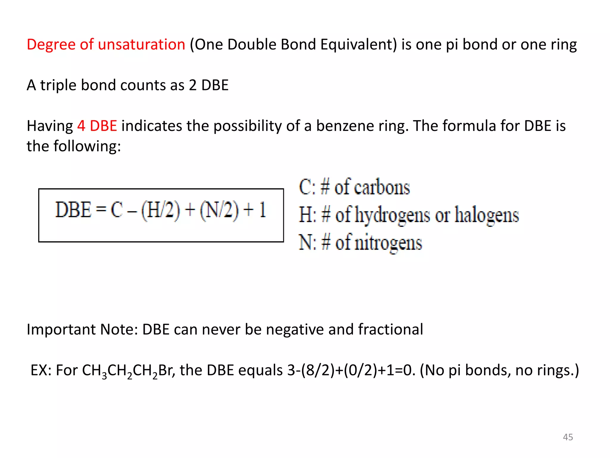 Degree of unsaturation (One Double Bond Equivalent) is one pi bond or one ring
A triple bond counts as 2 DBE
Having 4 DBE indicates the possibility of a benzene ring. The formula for DBE is
the following:
Important Note: DBE can never be negative and fractional
EX: For CH3CH2CH2Br, the DBE equals 3-(8/2)+(0/2)+1=0. (No pi bonds, no rings.)
45
 
