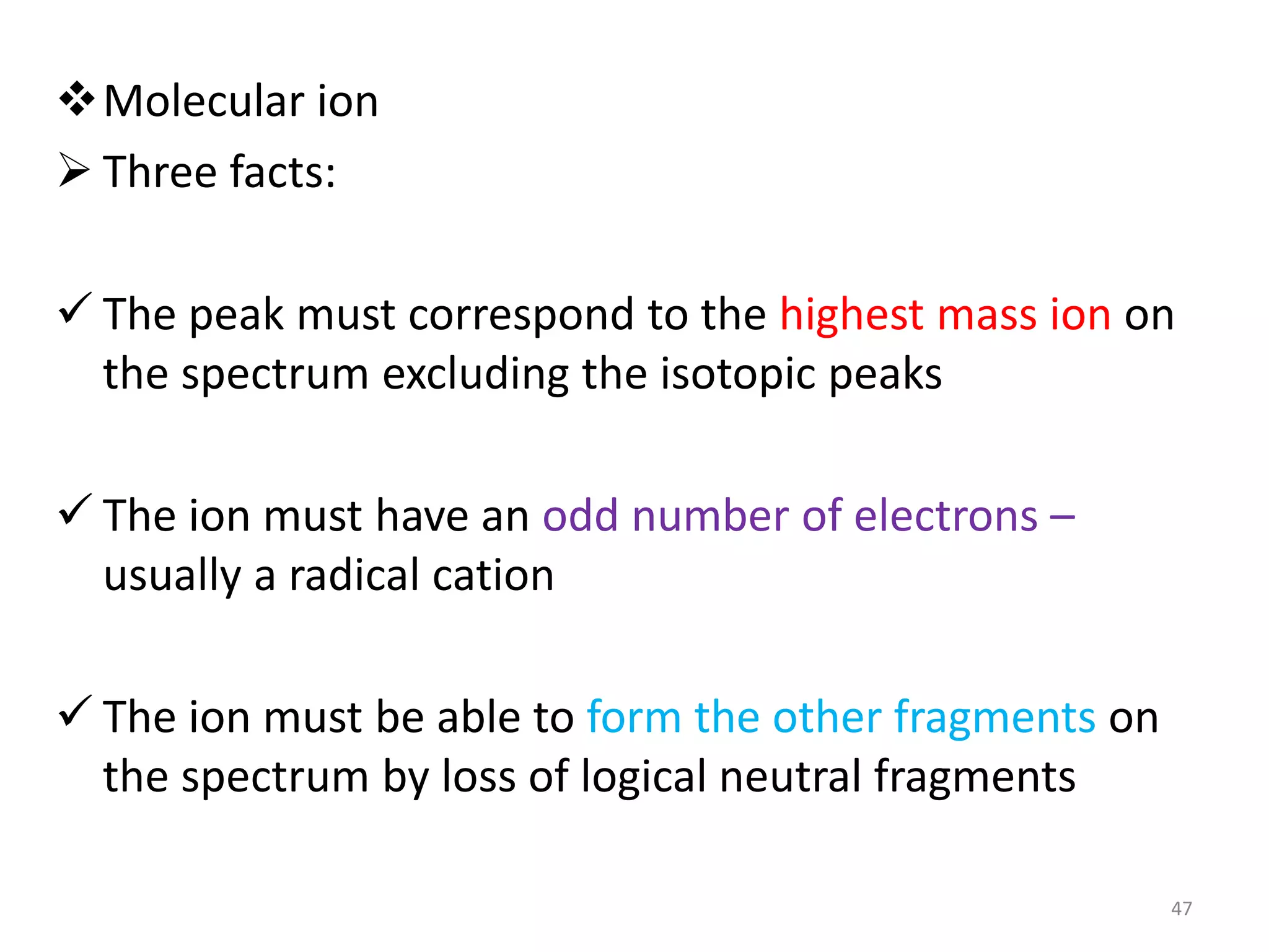 Molecular ion
 Three facts:
 The peak must correspond to the highest mass ion on
the spectrum excluding the isotopic peaks
 The ion must have an odd number of electrons –
usually a radical cation
 The ion must be able to form the other fragments on
the spectrum by loss of logical neutral fragments
47
 