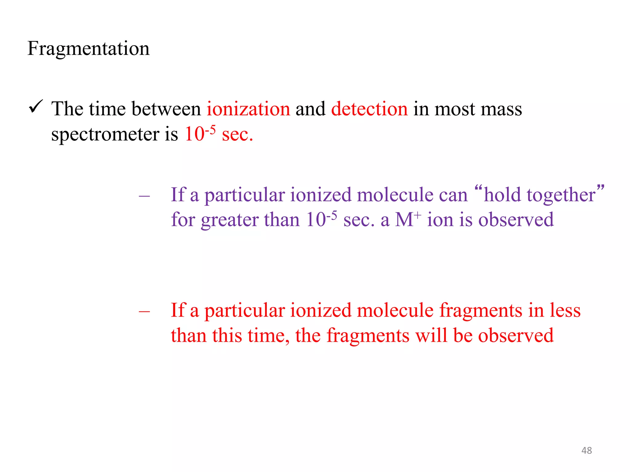 Fragmentation
 The time between ionization and detection in most mass
spectrometer is 10-5 sec.
– If a particular ionized molecule can “hold together”
for greater than 10-5 sec. a M+ ion is observed
– If a particular ionized molecule fragments in less
than this time, the fragments will be observed
48
 