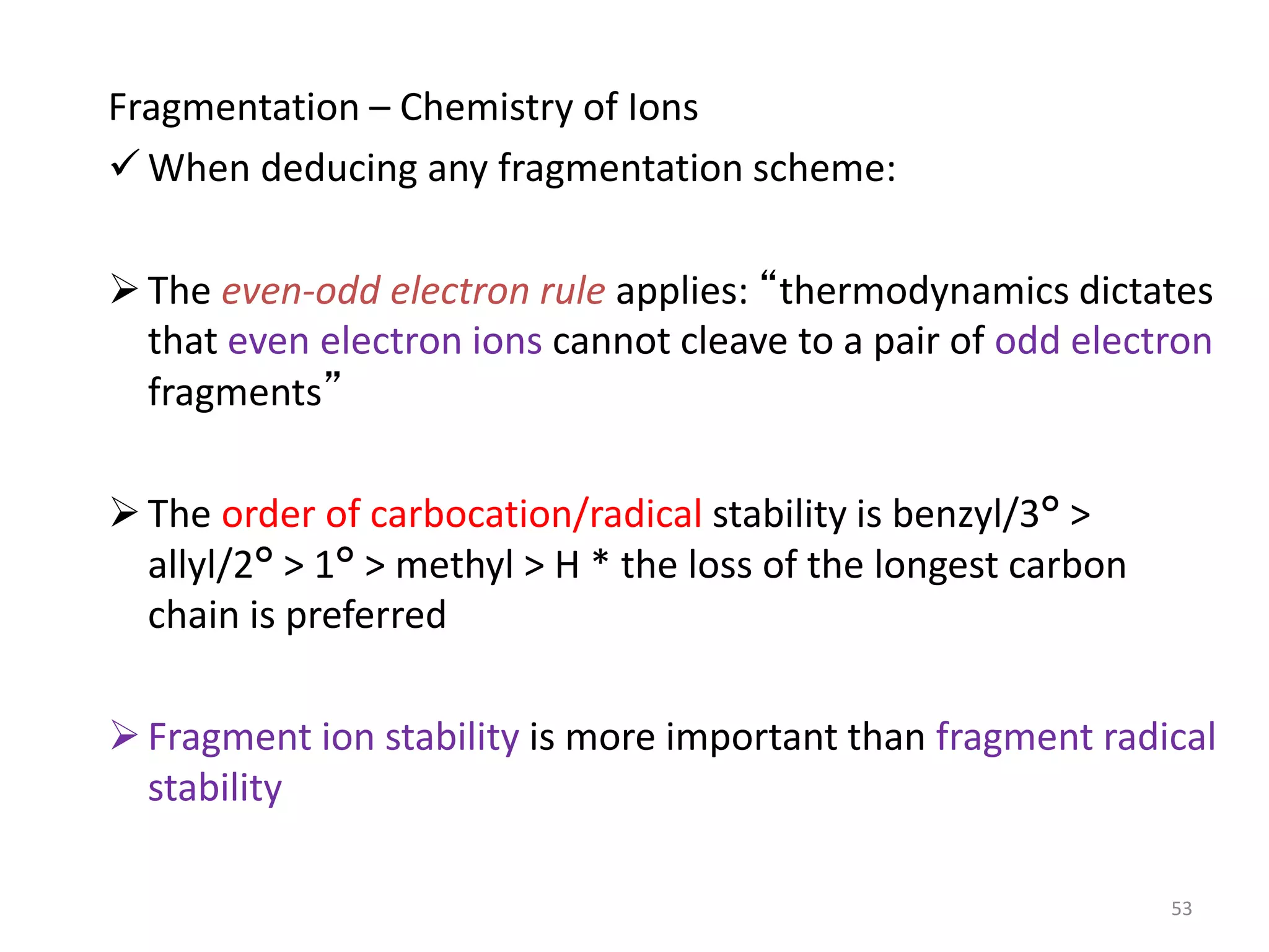 Fragmentation – Chemistry of Ions
 When deducing any fragmentation scheme:
The even-odd electron rule applies: “thermodynamics dictates
that even electron ions cannot cleave to a pair of odd electron
fragments”
The order of carbocation/radical stability is benzyl/3° >
allyl/2° > 1° > methyl > H * the loss of the longest carbon
chain is preferred
Fragment ion stability is more important than fragment radical
stability
53
 