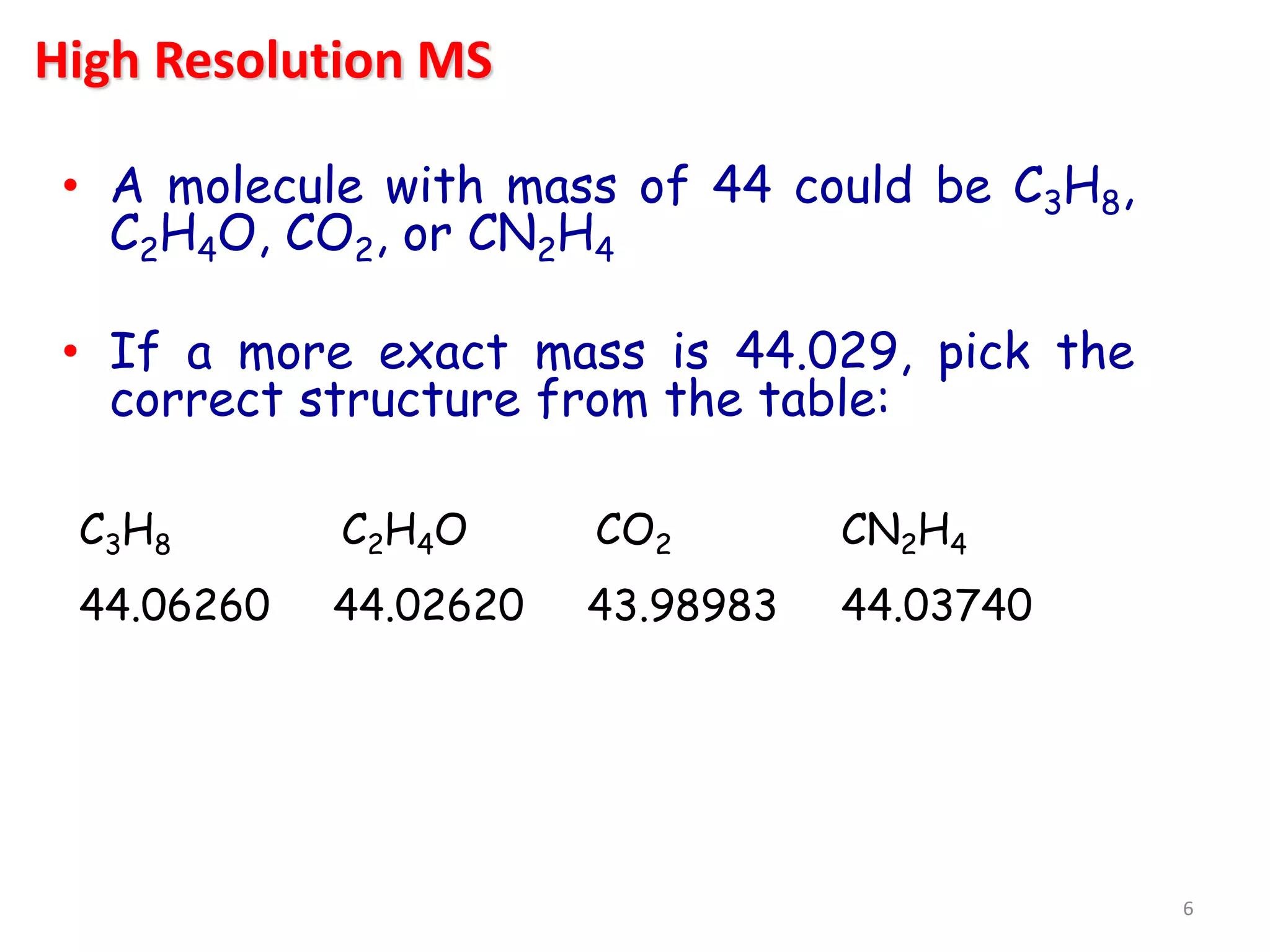 • A molecule with mass of 44 could be C3H8,
C2H4O, CO2, or CN2H4
• If a more exact mass is 44.029, pick the
correct structure from the table:
C3H8 C2H4O CO2 CN2H4
44.06260 44.02620 43.98983 44.03740
High Resolution MS
6
 