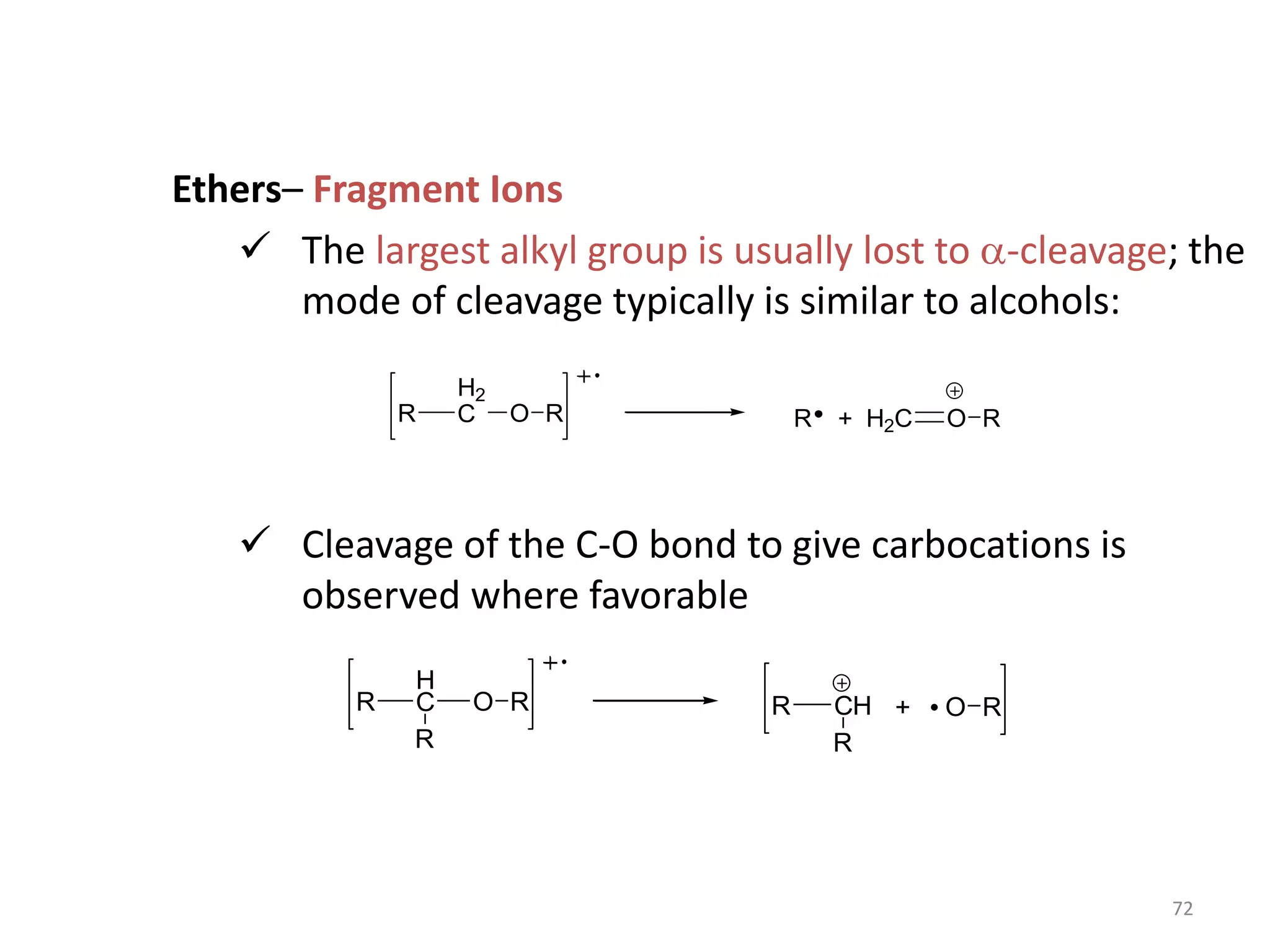 Ethers– Fragment Ions
 The largest alkyl group is usually lost to a-cleavage; the
mode of cleavage typically is similar to alcohols:
 Cleavage of the C-O bond to give carbocations is
observed where favorable
R
H2
C O R R H2C O R
+
R
H
C O R R CH O R
R
R
+
72
 