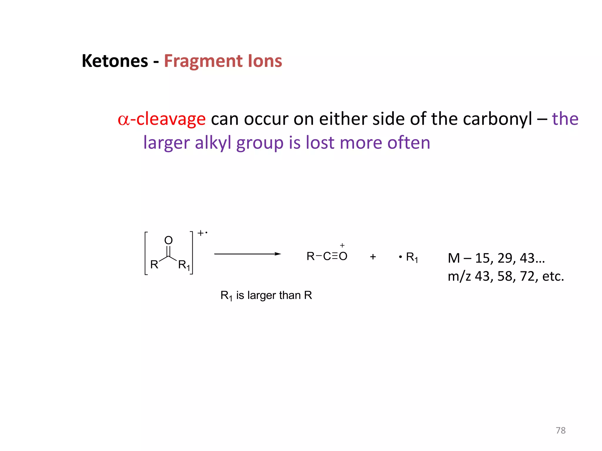 Ketones - Fragment Ions
a-cleavage can occur on either side of the carbonyl – the
larger alkyl group is lost more often
R R1
O
R C O + R1
R1 is larger than R
M – 15, 29, 43…
m/z 43, 58, 72, etc.
78
 