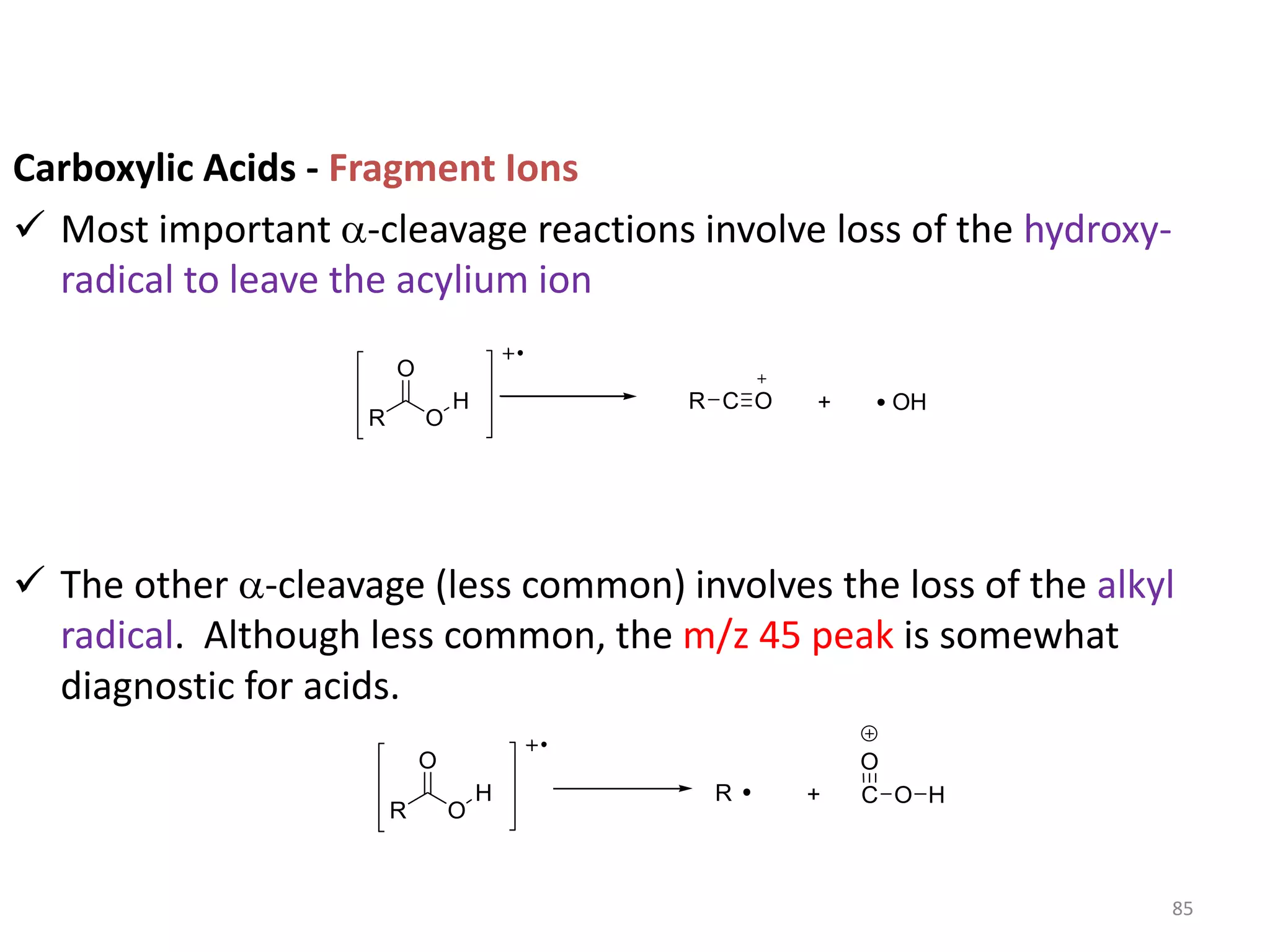 Carboxylic Acids - Fragment Ions
 Most important a-cleavage reactions involve loss of the hydroxy-
radical to leave the acylium ion
 The other a-cleavage (less common) involves the loss of the alkyl
radical. Although less common, the m/z 45 peak is somewhat
diagnostic for acids.
R
H
O
R C O + OH
O
R
H
O
R C
O
+
O
O H
85
 