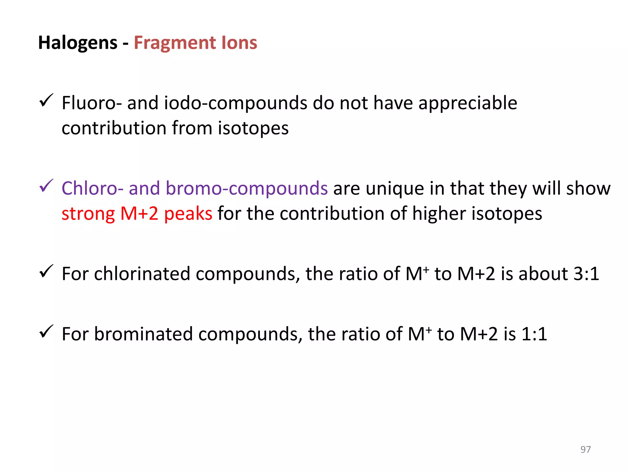 Halogens - Fragment Ions
 Fluoro- and iodo-compounds do not have appreciable
contribution from isotopes
 Chloro- and bromo-compounds are unique in that they will show
strong M+2 peaks for the contribution of higher isotopes
 For chlorinated compounds, the ratio of M+ to M+2 is about 3:1
 For brominated compounds, the ratio of M+ to M+2 is 1:1
97
 