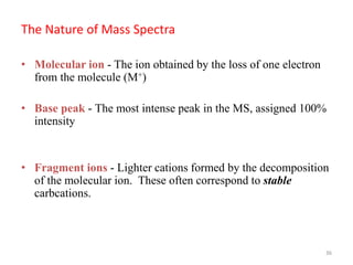 The Nature of Mass Spectra
• Molecular ion - The ion obtained by the loss of one electron
from the molecule (M+)
• Base peak - The most intense peak in the MS, assigned 100%
intensity
• Fragment ions - Lighter cations formed by the decomposition
of the molecular ion. These often correspond to stable
carbcations.
36
 