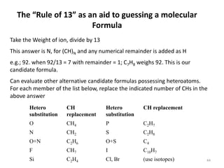 The “Rule of 13” as an aid to guessing a molecular
Formula
Take the Weight of ion, divide by 13
This answer is N, for (CH)N and any numerical remainder is added as H
e.g.; 92. when 92/13 = 7 with remainder = 1; C7H8 weighs 92. This is our
candidate formula.
Can evaluate other alternative candidate formulas possessing heteroatoms.
For each member of the list below, replace the indicated number of CHs in the
above answer
Hetero
substitution
CH
replacement
Hetero
substitution
CH replacement
O CH4 P C2H7
N CH2 S C2H8
O+N C2H6 O+S C4
F CH7 I C10H7
Si C2H4 Cl, Br (use isotopes) 44
 