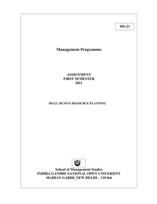 MS-23




         Management Programme




              ASSIGNMENT
            FIRST SEMESTER
                  2011




     MS-23: HUMAN RESOURCE PLANNING




        School of Management Studies
INDIRA GANDHI NATIONAL OPEN UNIVERSITY
    MAIDAN GARHI, NEW DELHI – 110 068
 