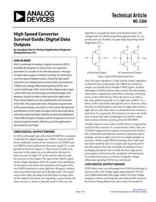 Technical Article
MS-2304
.
www.analog.com
Page 1 of 4 ©2013 Analog Devices, Inc. All rights reserved.
High Speed Converter
Survival Guide: Digital Data
Outputs
by Jonathan Harris, Product Applications Engineer,
Analog Devices, Inc.
IDEA IN BRIEF
With a multitude of analog-to-digital converters (ADCs)
available for designers to choose from, an important
parameter to consider in the selection process is the type
of digital data outputs included. Currently, the three most
common types of digital outputs utilized by high speed
converters are complementary metal oxide semiconductor
(CMOS), low voltage differential signaling (LVDS), and
current mode logic (CML). Each of these digital output types
used in ADCs has its advantages and disadvantages that
designers should consider in their particular application.
These factors depend on the sampling rate and resolution
of the ADC, the output data rates, the power requirements
of the system design, and others. In this article, the electrical
specifications of each type of output will be discussed along
withwhatmakeseachtypesuitedforitsparticularapplication.
These different types of outputs will be compared in terms of
physical implementation, efficiency, and the applications
best suited for each type.
CMOS DIGITAL OUTPUT DRIVERS
In ADCs with sample rates of less than 200 MSPS, it is common
to find that the digital outputs are CMOS. A typical CMOS
driver employed consists of two transistors, one NMOS and
one PMOS, connected between the power supply (VDD) and
ground, as shown in Figure 1a. This structure results in an
inversion in the output, so as an alternative, the back-to-
back structure in Figure 1b can be used in order to avoid
the inversion in the output. The input of the CMOS output
driver is high impedance while the output is low impedance.
At the input to the driver, the impedance of the gates of the
two CMOS transistors is quite high since the gate is isolated
from any conducting material by the gate oxide. The imped-
ances at the input can range from kilo ohms to mega ohms.
At the output of the driver, the impedance is governed by the
drain current, ID, which is typically small. In this case, the
impedance is usually less than a few hundred ohms. The
voltage levels for CMOS swing from approximately VDD to
ground and can, therefore, be quite large depending on the
magnitude of VDD.
a) Inverted Output b) Noninverted Output
Figure 1. Typical CMOS Digital Output Driver
Since the input impedance is high and the output impedance
is relatively low, an advantage that CMOS has is that one
output can typically drive multiple CMOS inputs. Another
advantage to CMOS is the low static current. The only instance
where there is significant current flow is during a switching
event on the CMOS driver. When the driver is in either a
low state, pulled to ground, or in a high state, pulled to VDD,
there is little current flow through the driver. However, when
the driver is switching from a low state to a high state or from a
high state to a low state, there is a momentary low resistance
path from VDD to ground. This transient current is one of the
main reasons why other technologies are used for output
drivers when converter speeds go beyond 200 MSPS.
Another reason to note is that a CMOS driver is required for
each bit of the converter. If a converter has 14 bits, there are
14 CMOS output drivers required to transmit each of those
bits. Commonly, more than one converter is placed in a given
package, and up to eight converters in a single package are
common. When using CMOS technology, this could mean
that there would be up to 112 output pins required just for
the data outputs. Not only would this be inhibitive from a
packaging standpoint, but it would also have high power
consumption and increase the complexity of board layout.
To combat these issues, an interface using low voltage
differential signaling (LVDS) was introduced.
LVDS DIGITAL OUTPUT DRIVERS
LVDS offers some nice advantages over CMOS technology. It
operates with a low voltage signal, approximately 350 mV,
and is differential rather than single ended. The lower voltage
swing has a faster switching time and reduces EMI concerns.
By virtue of being differential, there is also the benefit of
 