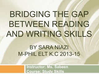 BRIDGING THE GAP
BETWEEN READING
AND WRITING SKILLS
BY SARA NIAZI
M-PHIL ELT K.C 2013-15
Instructor: Ms. Sabeen
Course: Study Skills
 