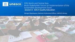 Fifth North and Central Asia
Multi-Stakeholder Forum on Implementation of the
Sustainable Development Goals
Session 4: SDG 4 Quality Education
Meirgul Alpysbayeva, National Professional Officer, UNESCO Almaty
 