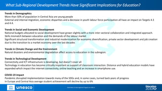 What Sub-Regional Development Trends Have Significant Implications for Education?
Overview on Sub-regional Progress on SDG 4
Trends in Demographics
More than 50% of population in Central Asia are young people
External and internal migration, economic disparities and a decrease in youth labour force participation all have an impact on Targets 4.3
and 4.4.
Trends in Social and Economic Development
National budgets allocated to social development have grown slightly with a more inter-sectoral collaboration and integrated approach.
Skills mismatch between education and the demands of the labour market
Significant structural transformation and industrial modernization for economic diversification, private sector development and job creation
due to the transition to a market economy over the last decades
Trends in Climate Change and the Environment
Natural disasters and environmental degradation affect access to education in the subregion.
Trends in Technological Development
Connectivity and ICT infrastructure is developing, but doesn’t cover all
Technology in education has become critically important as support of classroom interaction. Distance and hybrid education models have
expanded which impact the internet connectivity, online teaching and an increase in smartphone use.
COVID-19 impact
Pandemic disrupted implementation towards many of the SDGs and, in some cases, turned back years of progress
In Europe and Central Asia average student achievement will decline by up to 6%
 