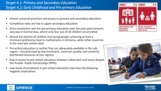 Target 4.1: Primary and Secondary Education
Target 4.2: Early Childhood and Pre-primary Education
▪ Almost universal provision and access to primary and secondary education
▪ Completion rates are low in upper secondary education
▪ Gross enrolment ratio for pre-primary education over the past years remains
very low in Central Asia, where only four out of 10 children are enrolled.
▪ Almost full portion of children and young people achieving at least a
minimum proficiency level in mathematics in Armenia, while other countries
in the area lack certain data.
▪ Pre-school education is neither free nor adequately available in the sub-
region – characterized by low enrolment, uncertain quality, and unevenly
distributed resources across regions.
▪ Gap in access to pre-school education between urban and rural areas despite
the Private- Public Partnerships (PPPs).
▪ Low levels of enrolment in pre-school education may have the following
negative implications
Overview on Sub-regional Progress on SDG 4
 