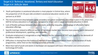 Target 4.3: Technical, Vocational, Tertiary and Adult Education
Target 4.4: Skills for Work
▪ Youth participation in vocational education is most popular in Central Asia, where
the proportion of 15–24-year-olds enrolled in vocational education stands at 16
percent as of 2019
Overview on Sub-regional Progress on SDG 4
▪ The most prominent drop between upper secondary education and tertiary education is seen in CA, where the
GER for tertiary education is 27 per cent, compared to 93 per cent in upper secondary education in 2019.
▪ Lack of flexible pathways between education levels, widening inequality, and shortage of affordable higher
education offerings.
▪ Specific trainings related to different sectors of the labour market have become more popular and in demand of
professional development, upskilling, and retraining.
▪ Graduate employment is recognized as a key indicator for the relevance of TVET with regard to the demands of
the labour market in CA.
▪ Difficulties in moving from the traditional method of measuring qualifications levels by the duration of study
programmes, rather than on the learning outcomes achieved.
▪ More than half of youth and adults in Azerbaijan are equipped with basic information and communications
technology (ICT) skills.
 