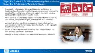 Target 4.a: Education Facilities and Learning Environments /
Target 4.b: Scholarships / Target 4.c: Teachers
▪ Recent policy efforts by the Ministry of Education and Science of
Kazakhstan have focused on establishing resource centres to enhance the
capacity of the multi-graded schools and support alternative boarding
facilities and transportation services for pupils.
▪ Action needs to be taken to develop labour market information systems,
skills forecast, analysis of skills gaps, and mismatch in CA countries.
Overview on Sub-regional Progress on SDG 4
▪ More state grants is urged to enable youth to obtain jobs in various
business sectors, in order to increase opportunities for youth, especially
those from rural provinces.
▪ Volume of official development assistance flows for scholarships has
been declining for Armenia and Gabon.
▪ Shortage of quality teachers is still a key obstacle to quality education.
 