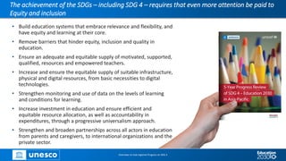 The achievement of the SDGs – including SDG 4 – requires that even more attention be paid to
Equity and inclusion
• Build education systems that embrace relevance and flexibility, and
have equity and learning at their core.
• Remove barriers that hinder equity, inclusion and quality in
education.
• Ensure an adequate and equitable supply of motivated, supported,
qualified, resources and empowered teachers.
• Increase and ensure the equitable supply of suitable infrastructure,
physical and digital resources, from basic necessities to digital
technologies.
• Strengthen monitoring and use of data on the levels of learning
and conditions for learning.
• Increase investment in education and ensure efficient and
equitable resource allocation, as well as accountability in
expenditures, through a progressive universalism approach.
• Strengthen and broaden partnerships across all actors in education
from parents and caregivers, to international organizations and the
private sector.
Overview on Sub-regional Progress on SDG 4
 