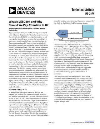 Technical Article
MS-2374
.
www.analog.com
Page 1 of 4 ©2013 Analog Devices, Inc. All rights reserved.
What Is JESD204 and Why
Should We Pay Attention to It?
by Jonathan Harris, Applications Engineer, Analog
Devices, Inc.
A new converter interface is steadily picking up steam and
looks to become the protocol of choice for future converters.
This new interface, JESD204, was originally rolled out several
years ago but has undergone revisions that are making it a
much more attractive and efficient converter interface. As
the resolution and speed of converters has increased, the
demand for a more efficient interface has grown. The JESD204
interface brings this efficiency and offers several advantages
over its CMOS and LVDS predecessors in terms of speed,
size, and cost. Designs employing JESD204 enjoy the benefits of
a faster interface to keep pace with the faster sampling rates
of converters. In addition, there is a reduction in pin count
which leads to smaller package sizes and a lower number of
trace routes that make board designs much easier and offers
lower overall system cost. The standard is also easily scalable
so it can be adapted to meet future needs. This has already
been exhibited by the two revisions that the standard has
undergone. The JESD204 standard has seen two revisions
since its introduction in 2006 and is now at Revision B. As
the standard has been adopted by an increasing number of
converter vendors and users, as well as FPGA manufacturers, it
has been refined and new features have been added that have
increased efficiency and ease of implementation. The standard
applies to both analog-to-digital converters (ADCs), as well
as digital-to-analog converters (DACs) and is primarily
intended as a common interface to FPGAs (but may also be
used with ASICs).
JESD204—WHAT IS IT?
In April of 2006, the original version of JESD204 was
released. The standard describes a multigigabit serial data
link between converter(s) and a receiver, commonly a device
such as an FPGA or ASIC. In this original version of JESD204,
the serial data link was defined for a single serial lane between a
converter or multiple converters and a receiver. A graphical
representation is provided in Figure 1. The lane shown is the
physical interface between M number of converters and the
receiver which consists of a differential pair of interconnect
utilizing current mode logic (CML) drivers and receivers.
The link shown is the serialized data link that is established
between the converter(s) and the receiver. The frame clock is
routed to both the converter(s) and the receiver and provides
the clock for the JESD204 link between the devices.
Figure 1. JESD204 Original Standard
The lane data rate is defined between 312.5 Megabits per
second (Mbps) and 3.125 Gigabits per second (Gbps) with
both source and load impedance defined as 100 Ω ±20%.
The differential voltage level is defined as being nominally
800 mV peak-to-peak with a common-mode voltage level
range from 0.72 V to 1.23 V. The link utilizes 8b/10b encoding
which incorporates an embedded clock, removing the
necessity for routing an additional clock line and the associated
complexity of aligning an additional clock signal with the
transmitted data a high data rates. It became obvious, as the
JESD204 standard began gaining popularity, that the
standard needed to be revised to incorporate support for
multiple aligned serial lanes with multiple converters to
accommodate increasing speeds and resolutions of
converters.
This realization led to the first revision of the JESD204
standard in April of 2008 which became known as JESD204A.
This revision of the standard added the ability to support
multiple aligned serial lanes with multiple converters. The
lane data rates, supporting from 312.5 Mbps up to 3.125 Gbps,
remained unchanged as did the frame clock and the electrical
interface specifications. Increasing the capabilities of the
standard to support multiple aligned serial lanes made it
possible for converters with high sample rates and high
resolutions to meet the maximum supported data rate of
3.125 Gbps. Figure 2 shows a graphical representation of the
additional capabilities added in the JESD204A revision to
support multiple lanes.
 