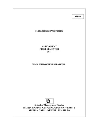 MS-24




        Management Programme




              ASSIGNMENT
            FIRST SEMESTER
                  2011




      MS-24: EMPLOYMENT RELATIONS




        School of Management Studies
INDIRA GANDHI NATIONAL OPEN UNIVERSITY
    MAIDAN GARHI, NEW DELHI – 110 068
 
