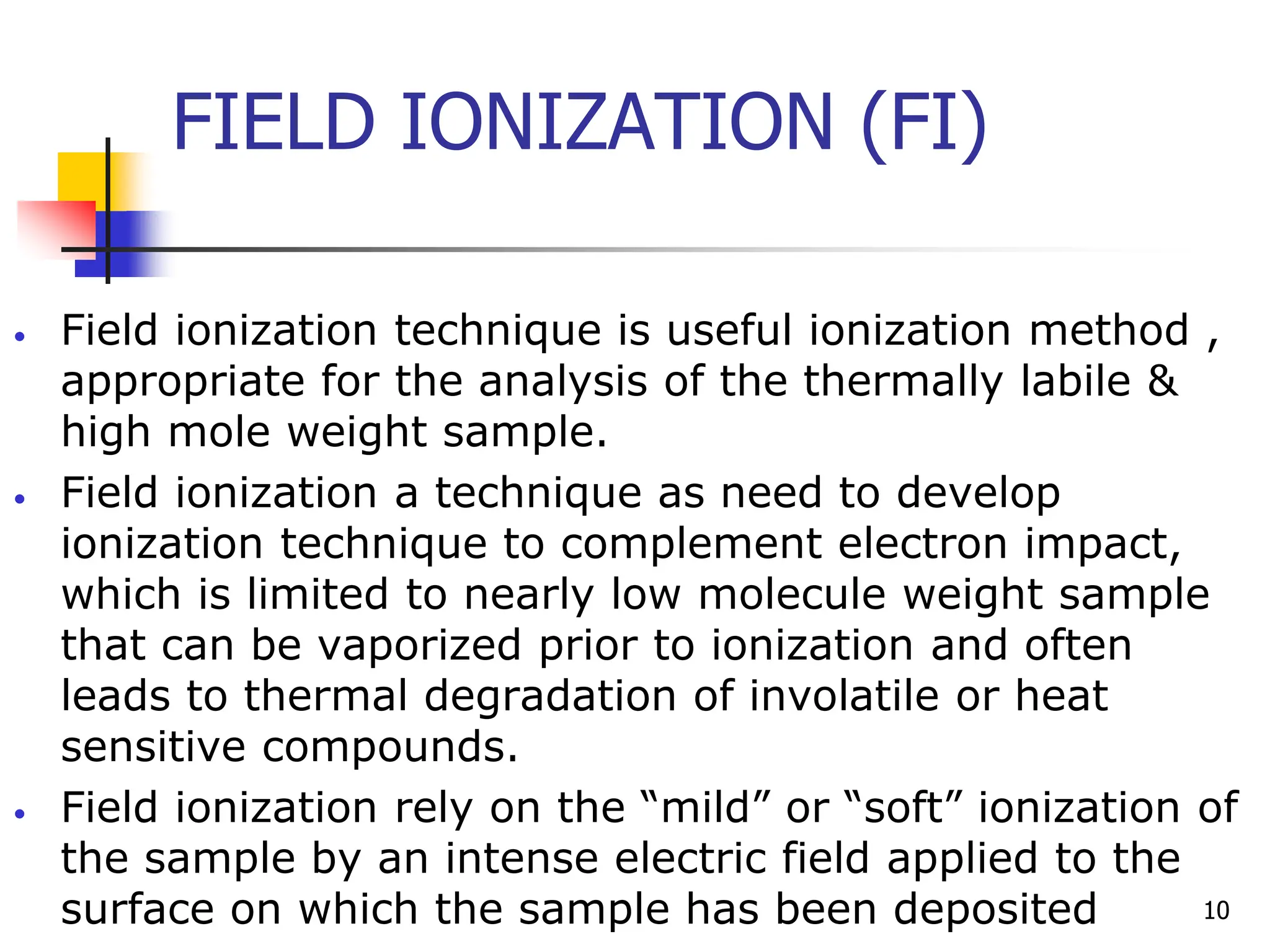 FIELD IONIZATION (FI)
• Field ionization technique is useful ionization method ,
appropriate for the analysis of the thermally labile &
high mole weight sample.
• Field ionization a technique as need to develop
ionization technique to complement electron impact,
which is limited to nearly low molecule weight sample
that can be vaporized prior to ionization and often
leads to thermal degradation of involatile or heat
sensitive compounds.
• Field ionization rely on the “mild” or “soft” ionization of
the sample by an intense electric field applied to the
surface on which the sample has been deposited 10
 