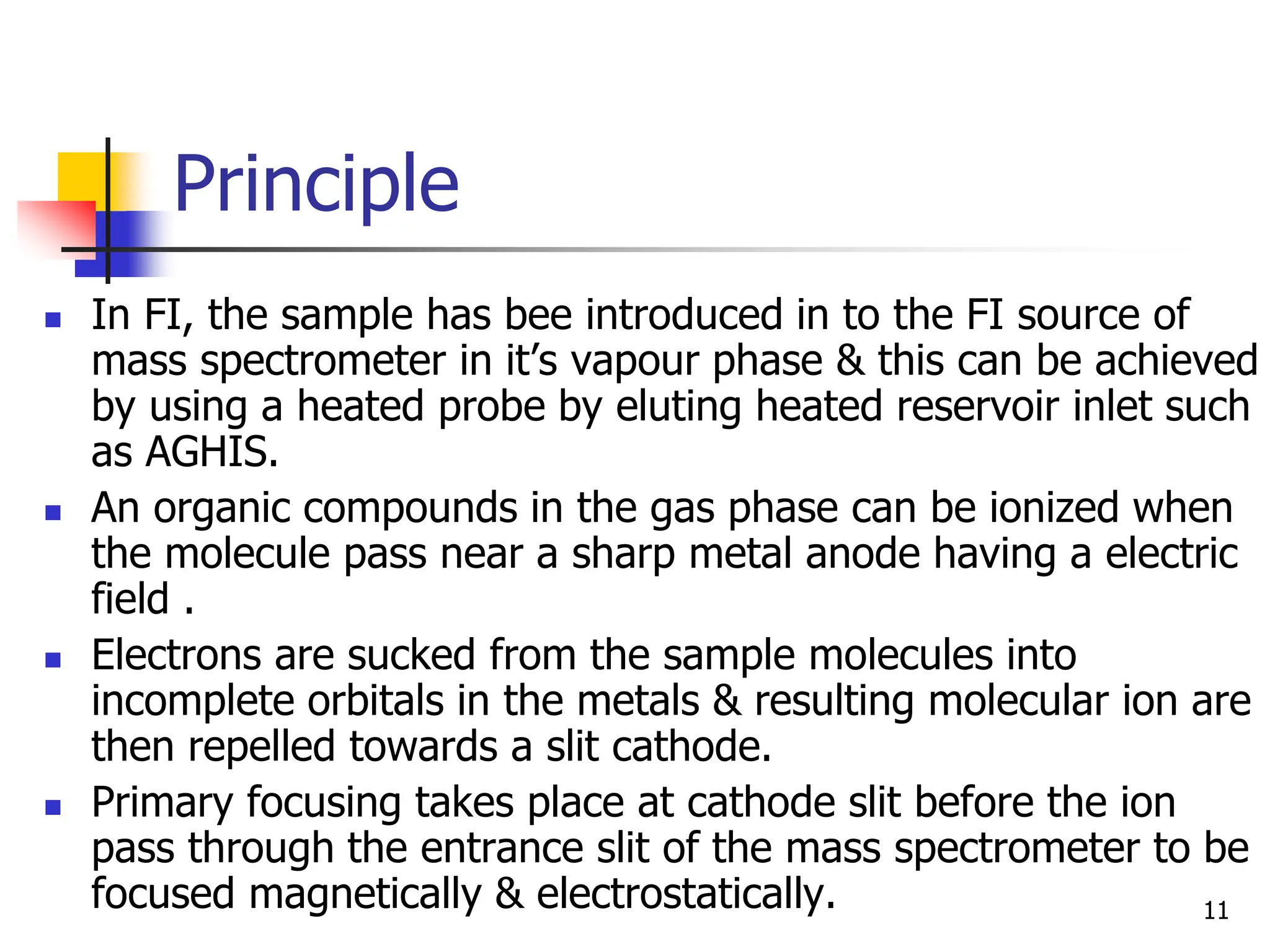 Principle
 In FI, the sample has bee introduced in to the FI source of
mass spectrometer in it’s vapour phase & this can be achieved
by using a heated probe by eluting heated reservoir inlet such
as AGHIS.
 An organic compounds in the gas phase can be ionized when
the molecule pass near a sharp metal anode having a electric
field .
 Electrons are sucked from the sample molecules into
incomplete orbitals in the metals & resulting molecular ion are
then repelled towards a slit cathode.
 Primary focusing takes place at cathode slit before the ion
pass through the entrance slit of the mass spectrometer to be
focused magnetically & electrostatically. 11
 