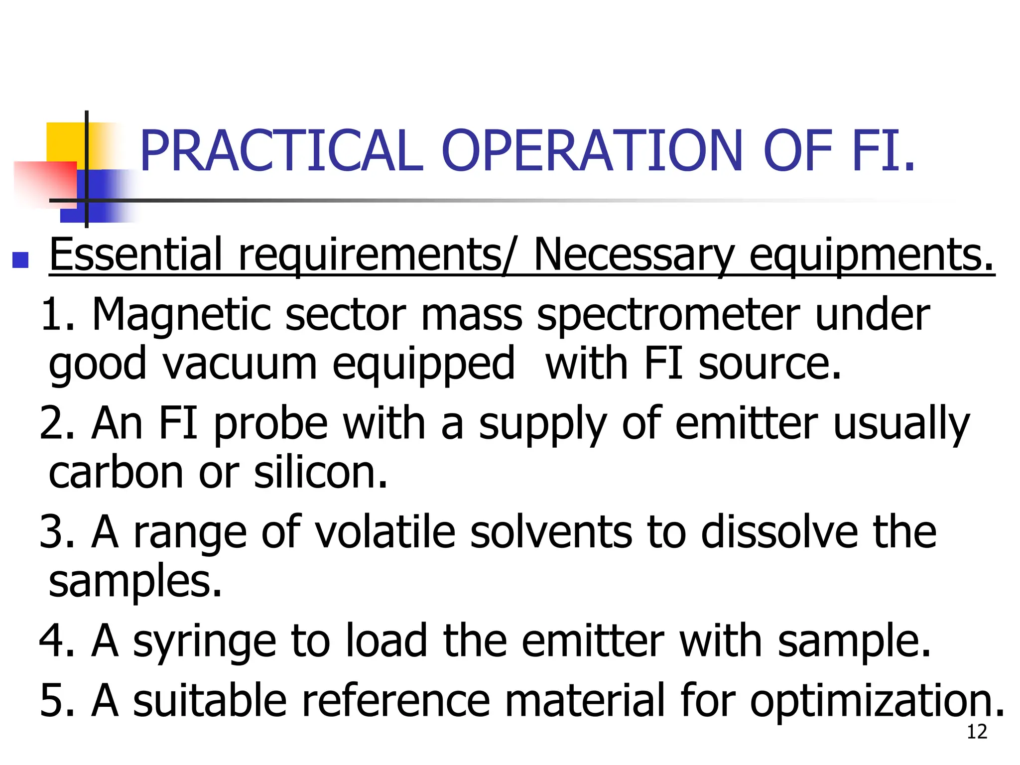 PRACTICAL OPERATION OF FI.
 Essential requirements/ Necessary equipments.
1. Magnetic sector mass spectrometer under
good vacuum equipped with FI source.
2. An FI probe with a supply of emitter usually
carbon or silicon.
3. A range of volatile solvents to dissolve the
samples.
4. A syringe to load the emitter with sample.
5. A suitable reference material for optimization.
12
 