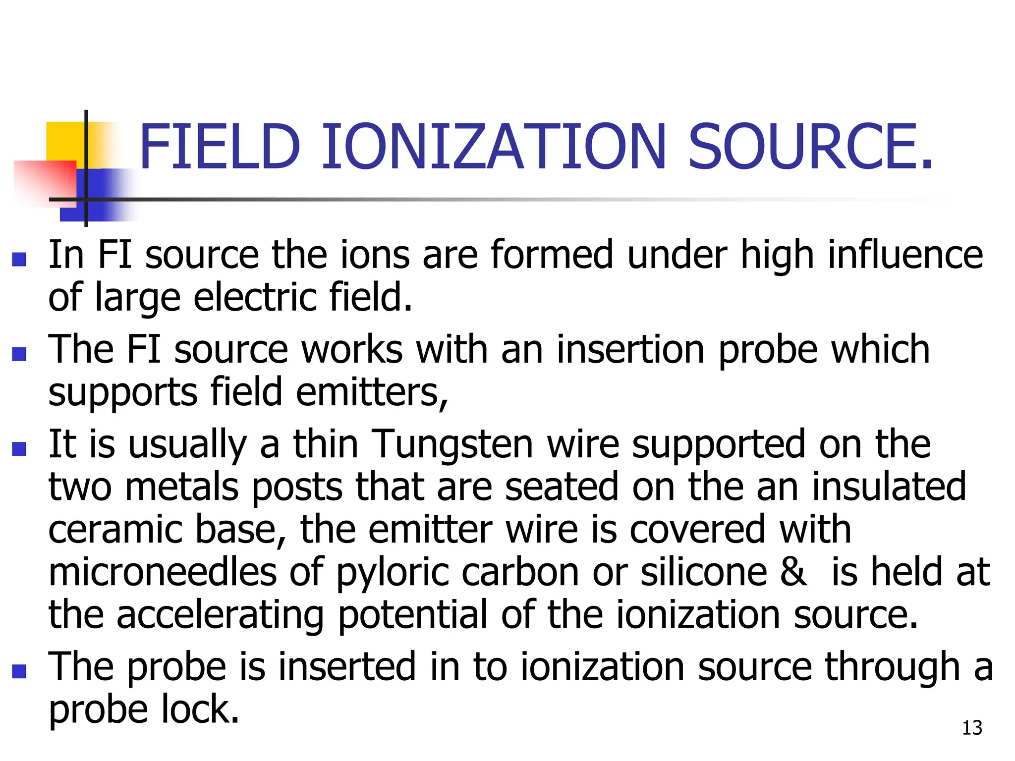 FIELD IONIZATION SOURCE.
 In FI source the ions are formed under high influence
of large electric field.
 The FI source works with an insertion probe which
supports field emitters,
 It is usually a thin Tungsten wire supported on the
two metals posts that are seated on the an insulated
ceramic base, the emitter wire is covered with
microneedles of pyloric carbon or silicone & is held at
the accelerating potential of the ionization source.
 The probe is inserted in to ionization source through a
probe lock. 13
 