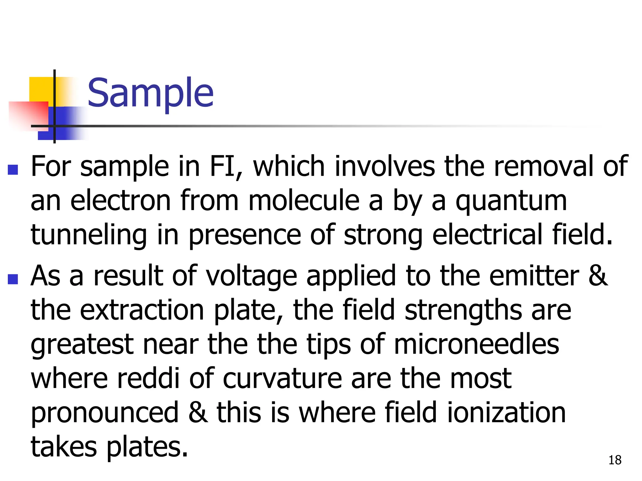 Sample
 For sample in FI, which involves the removal of
an electron from molecule a by a quantum
tunneling in presence of strong electrical field.
 As a result of voltage applied to the emitter &
the extraction plate, the field strengths are
greatest near the the tips of microneedles
where reddi of curvature are the most
pronounced & this is where field ionization
takes plates. 18
 