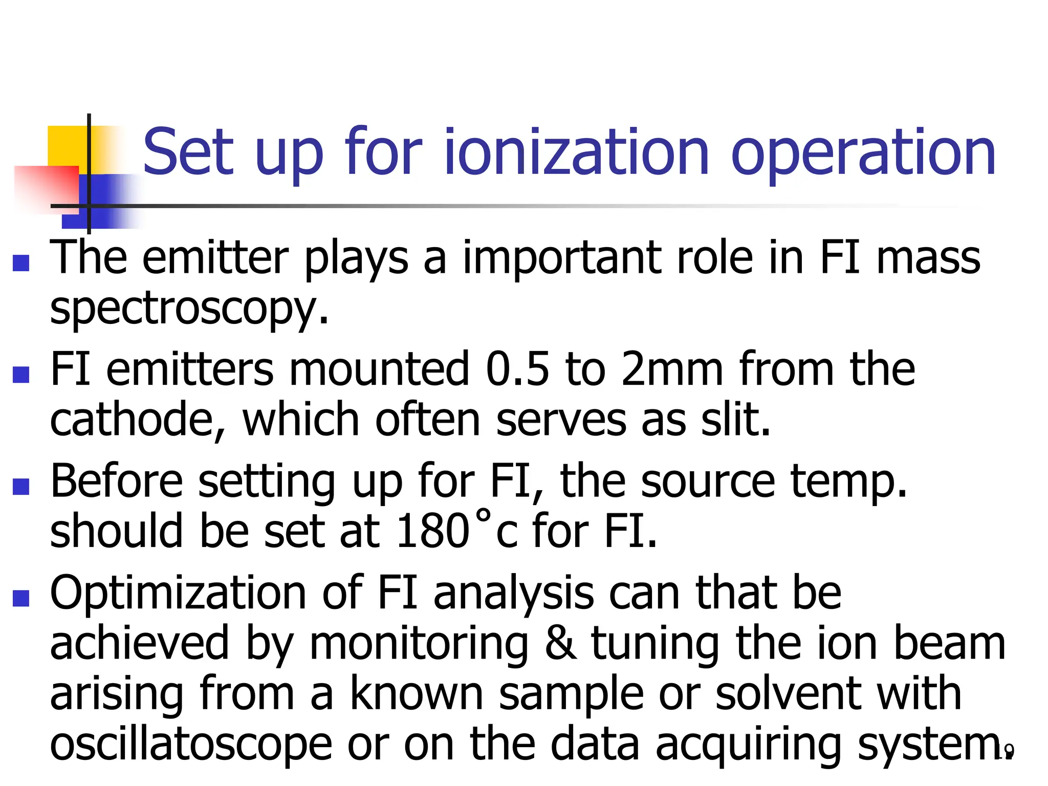 Set up for ionization operation
 The emitter plays a important role in FI mass
spectroscopy.
 FI emitters mounted 0.5 to 2mm from the
cathode, which often serves as slit.
 Before setting up for FI, the source temp.
should be set at 180˚c for FI.
 Optimization of FI analysis can that be
achieved by monitoring & tuning the ion beam
arising from a known sample or solvent with
oscillatoscope or on the data acquiring system.
19
 