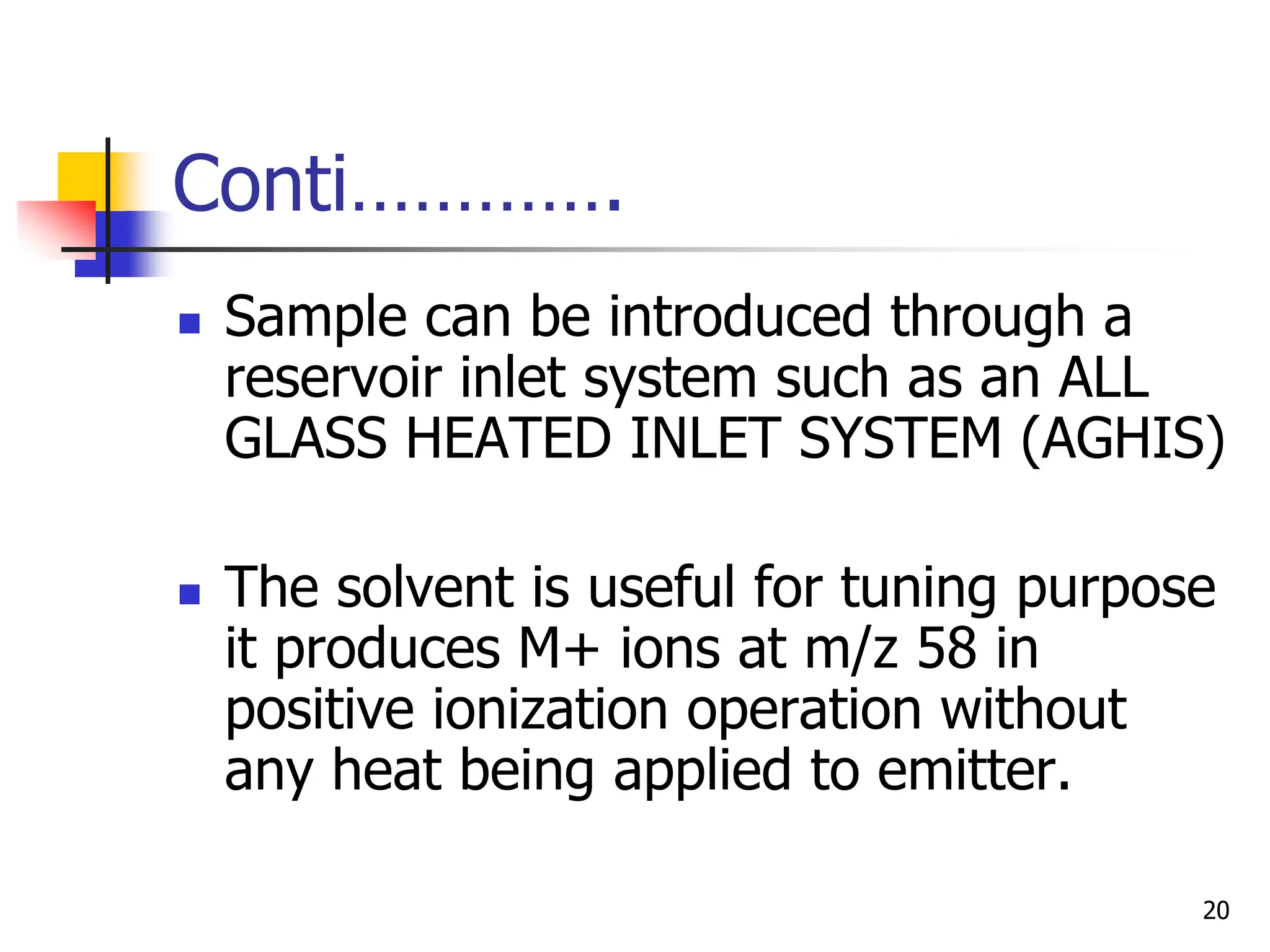 Conti………….
 Sample can be introduced through a
reservoir inlet system such as an ALL
GLASS HEATED INLET SYSTEM (AGHIS)
 The solvent is useful for tuning purpose
it produces M+ ions at m/z 58 in
positive ionization operation without
any heat being applied to emitter.
20
 