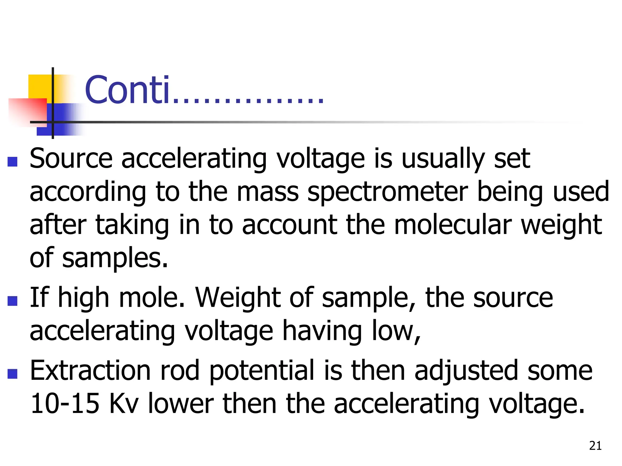Conti……………
 Source accelerating voltage is usually set
according to the mass spectrometer being used
after taking in to account the molecular weight
of samples.
 If high mole. Weight of sample, the source
accelerating voltage having low,
 Extraction rod potential is then adjusted some
10-15 Kv lower then the accelerating voltage.
21
 