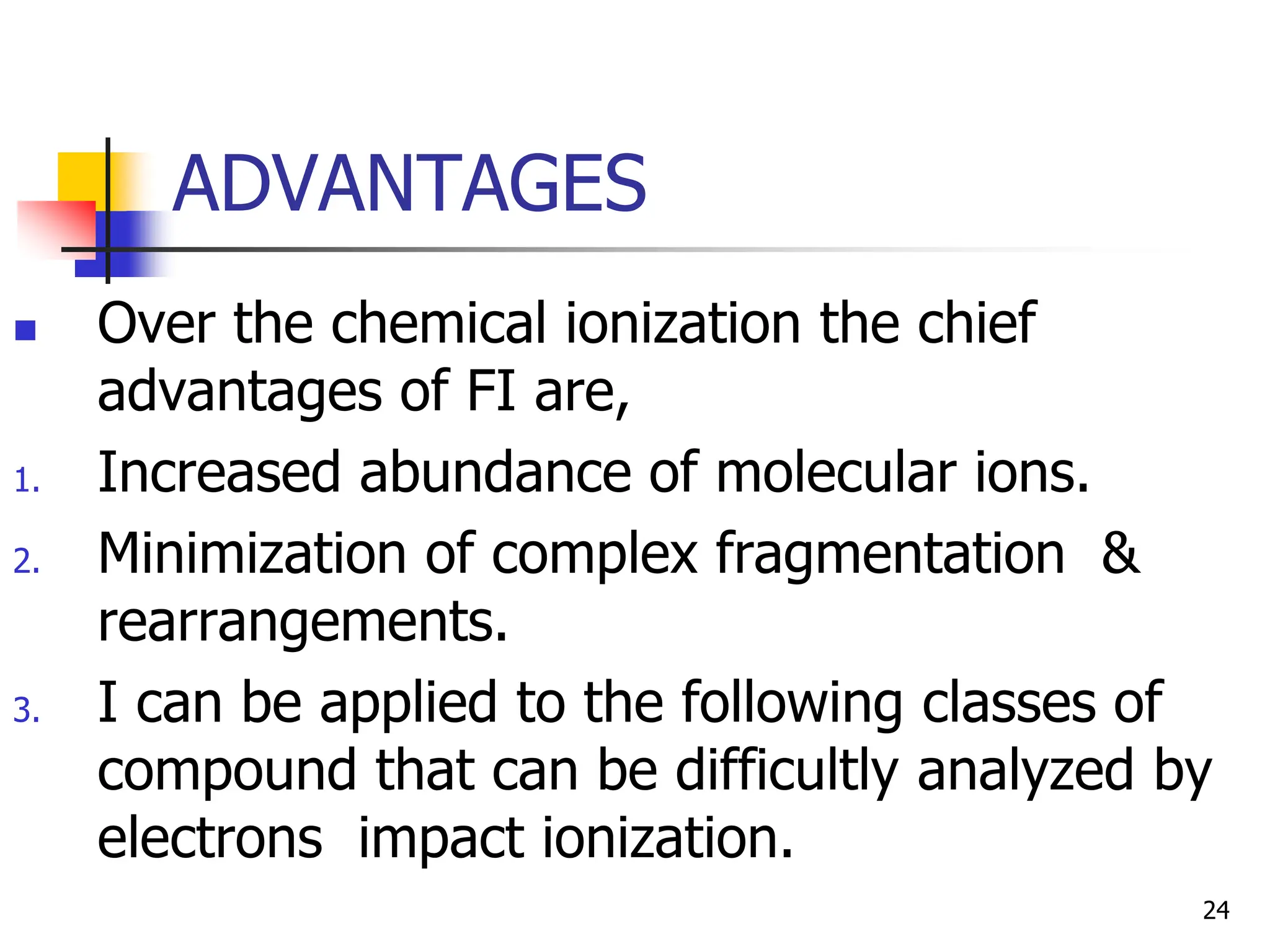 ADVANTAGES
 Over the chemical ionization the chief
advantages of FI are,
1. Increased abundance of molecular ions.
2. Minimization of complex fragmentation &
rearrangements.
3. I can be applied to the following classes of
compound that can be difficultly analyzed by
electrons impact ionization.
24
 