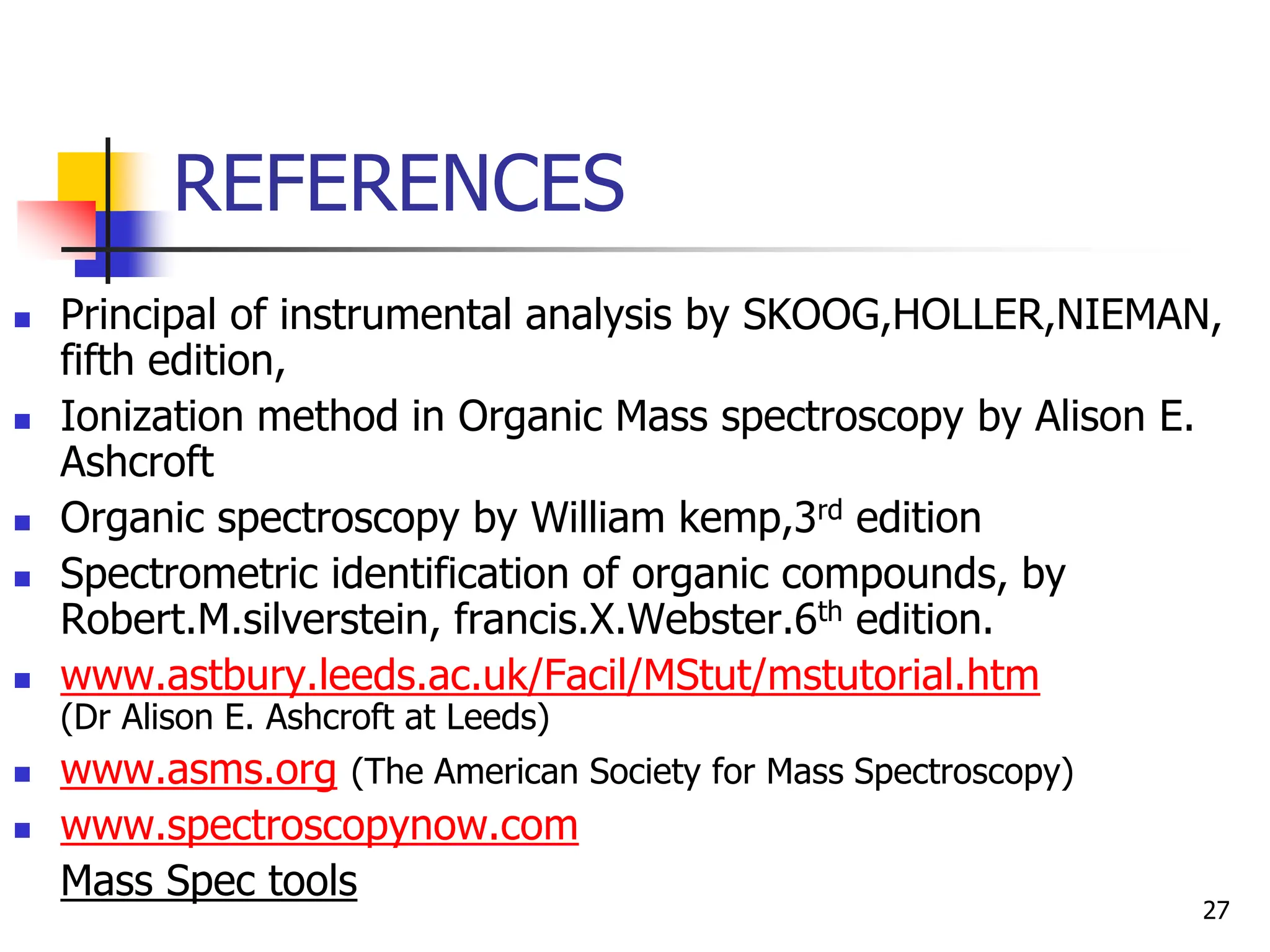 REFERENCES
 Principal of instrumental analysis by SKOOG,HOLLER,NIEMAN,
fifth edition,
 Ionization method in Organic Mass spectroscopy by Alison E.
Ashcroft
 Organic spectroscopy by William kemp,3rd edition
 Spectrometric identification of organic compounds, by
Robert.M.silverstein, francis.X.Webster.6th edition.
 www.astbury.leeds.ac.uk/Facil/MStut/mstutorial.htm
(Dr Alison E. Ashcroft at Leeds)
 www.asms.org (The American Society for Mass Spectroscopy)
 www.spectroscopynow.com
Mass Spec tools
27
 