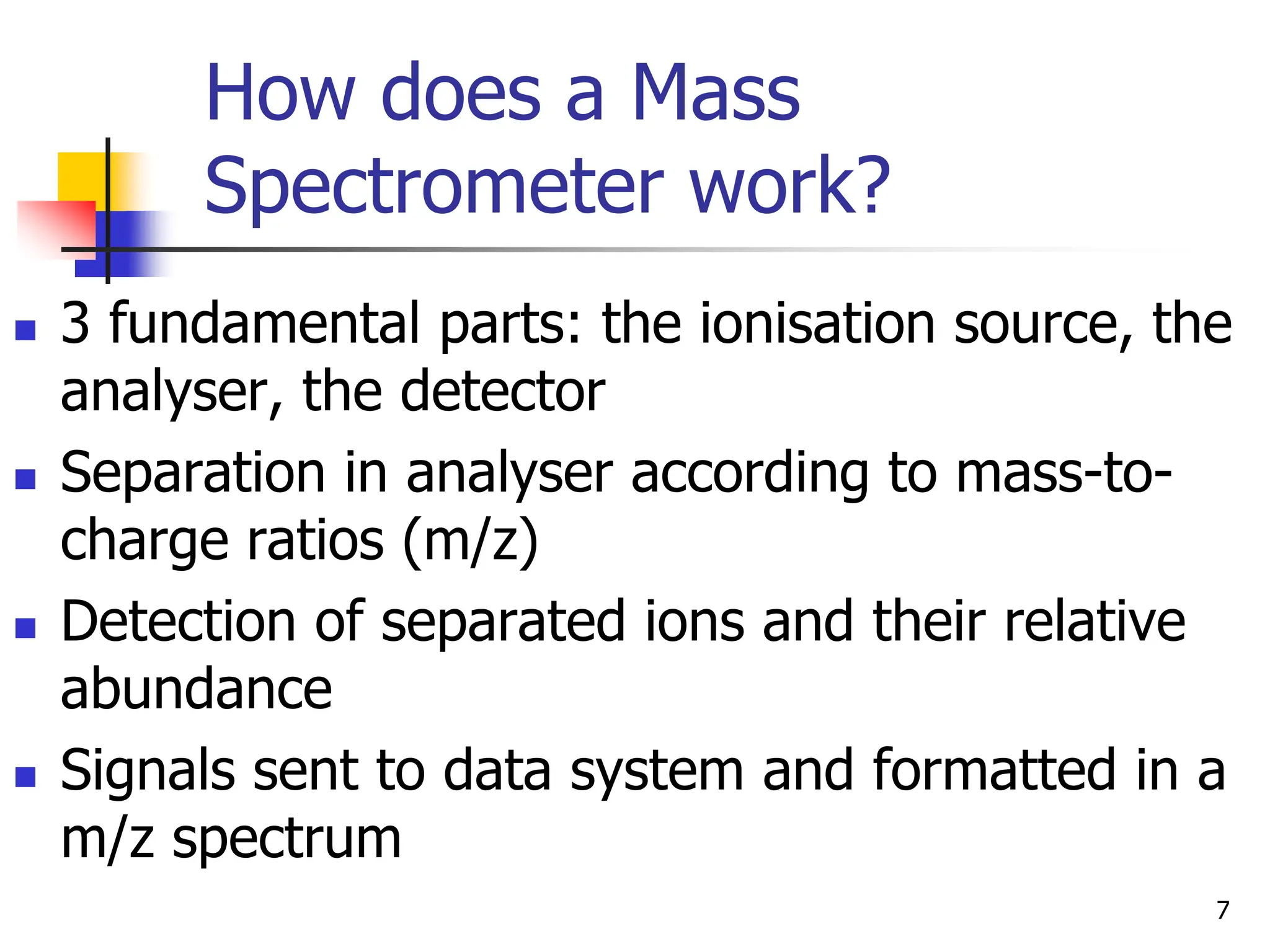 How does a Mass
Spectrometer work?
 3 fundamental parts: the ionisation source, the
analyser, the detector
 Separation in analyser according to mass-to-
charge ratios (m/z)
 Detection of separated ions and their relative
abundance
 Signals sent to data system and formatted in a
m/z spectrum
7
 