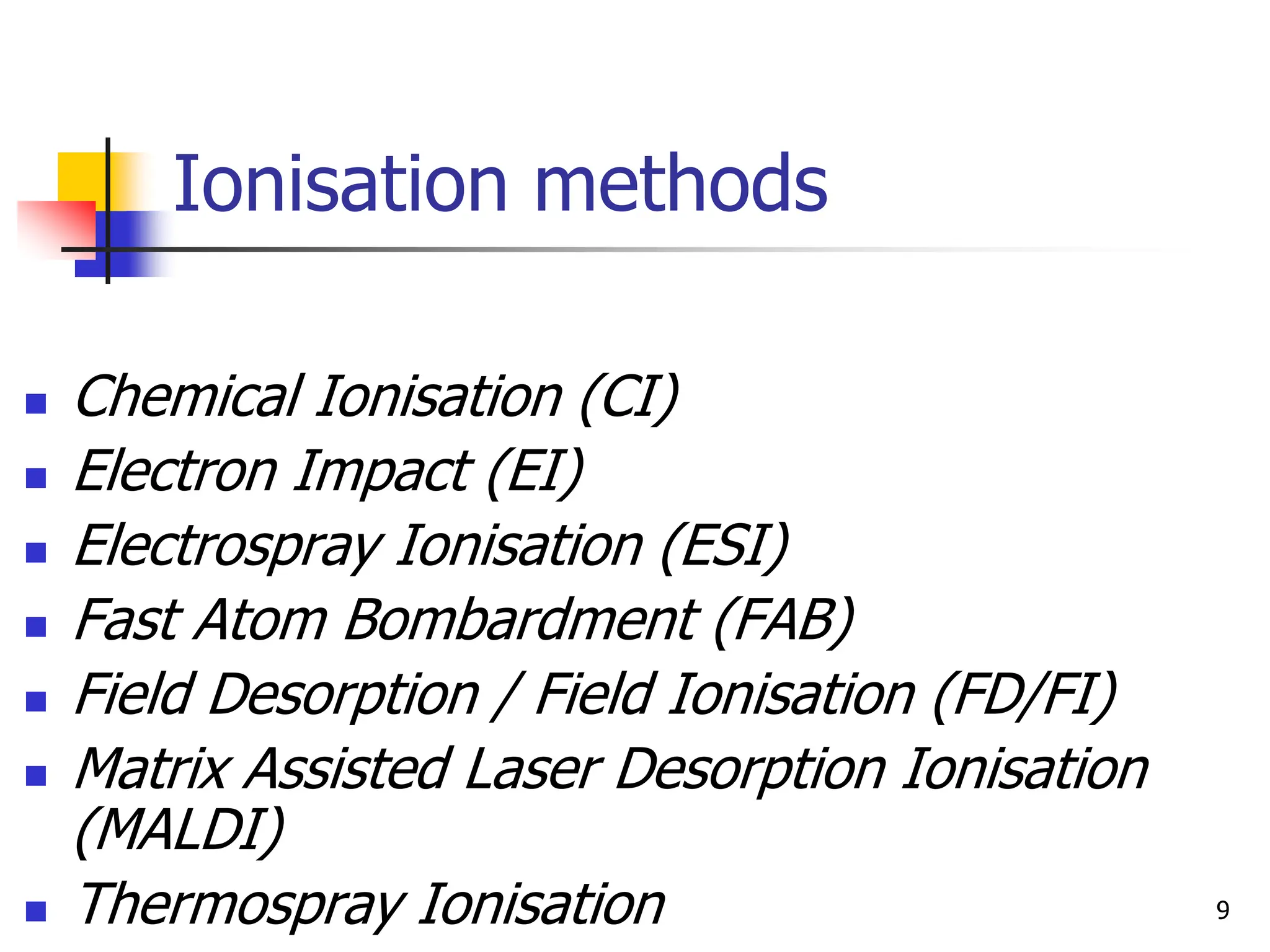 Ionisation methods
 Chemical Ionisation (CI)
 Electron Impact (EI)
 Electrospray Ionisation (ESI)
 Fast Atom Bombardment (FAB)
 Field Desorption / Field Ionisation (FD/FI)
 Matrix Assisted Laser Desorption Ionisation
(MALDI)
 Thermospray Ionisation 9
 