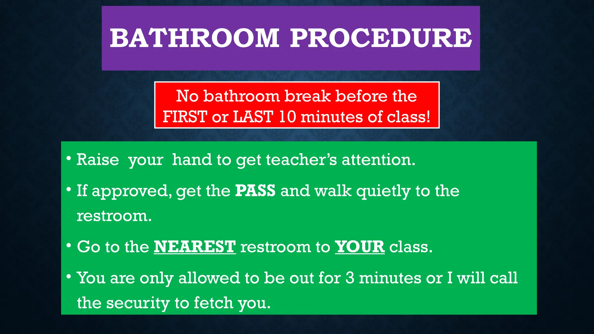 BATHROOM PROCEDURE
• Raise your hand to get teacher’s attention.
• If approved, get the PASS and walk quietly to the
restroom.
• Go to the NEAREST restroom to YOUR class.
• You are only allowed to be out for 3 minutes or I will call
the security to fetch you.
No bathroom break before the
FIRST or LAST 10 minutes of class!
 