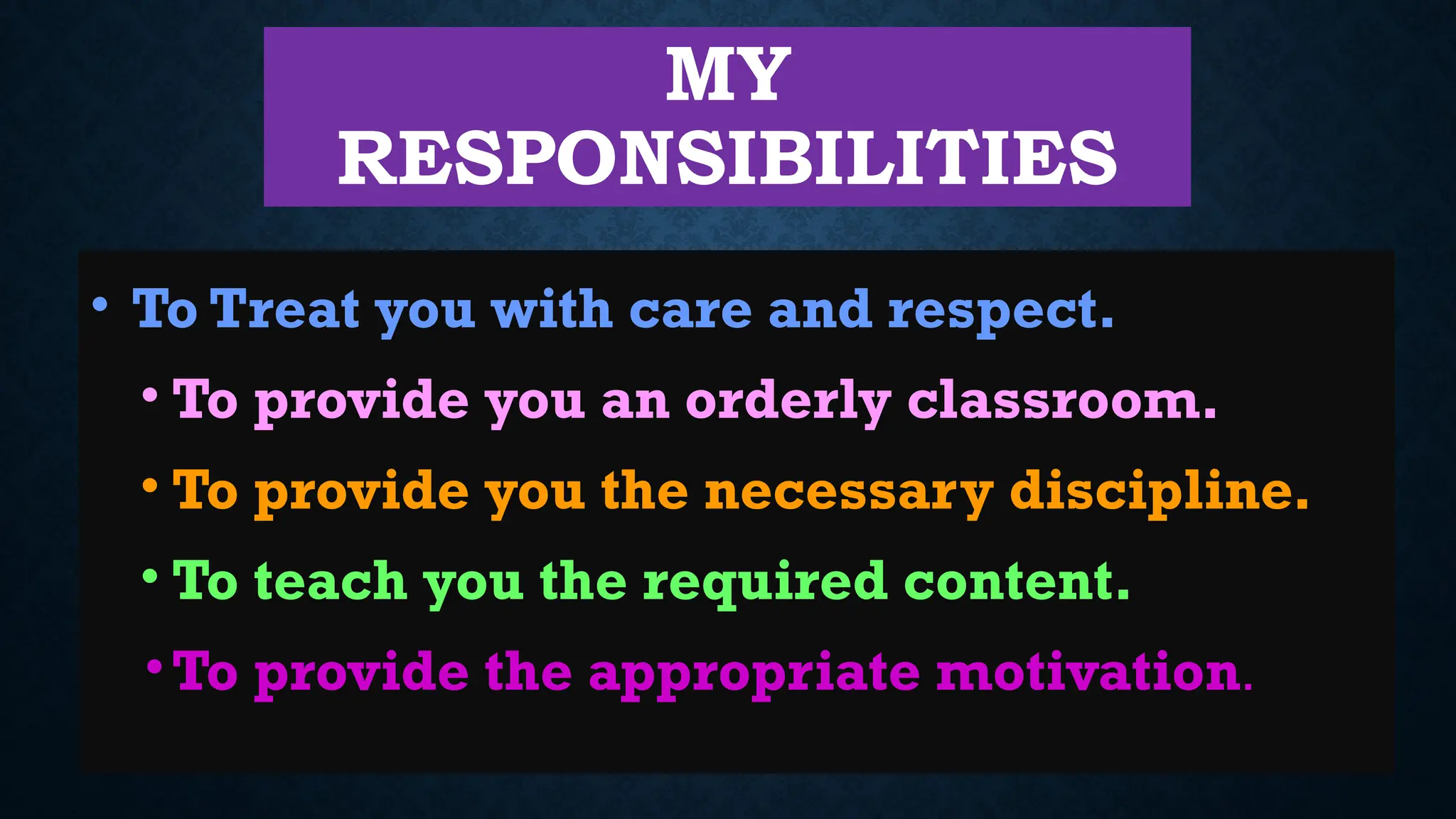 MY
RESPONSIBILITIES
• To Treat you with care and respect.
• To provide you an orderly classroom.
• To provide you the necessary discipline.
• To teach you the required content.
•To provide the appropriate motivation.
 