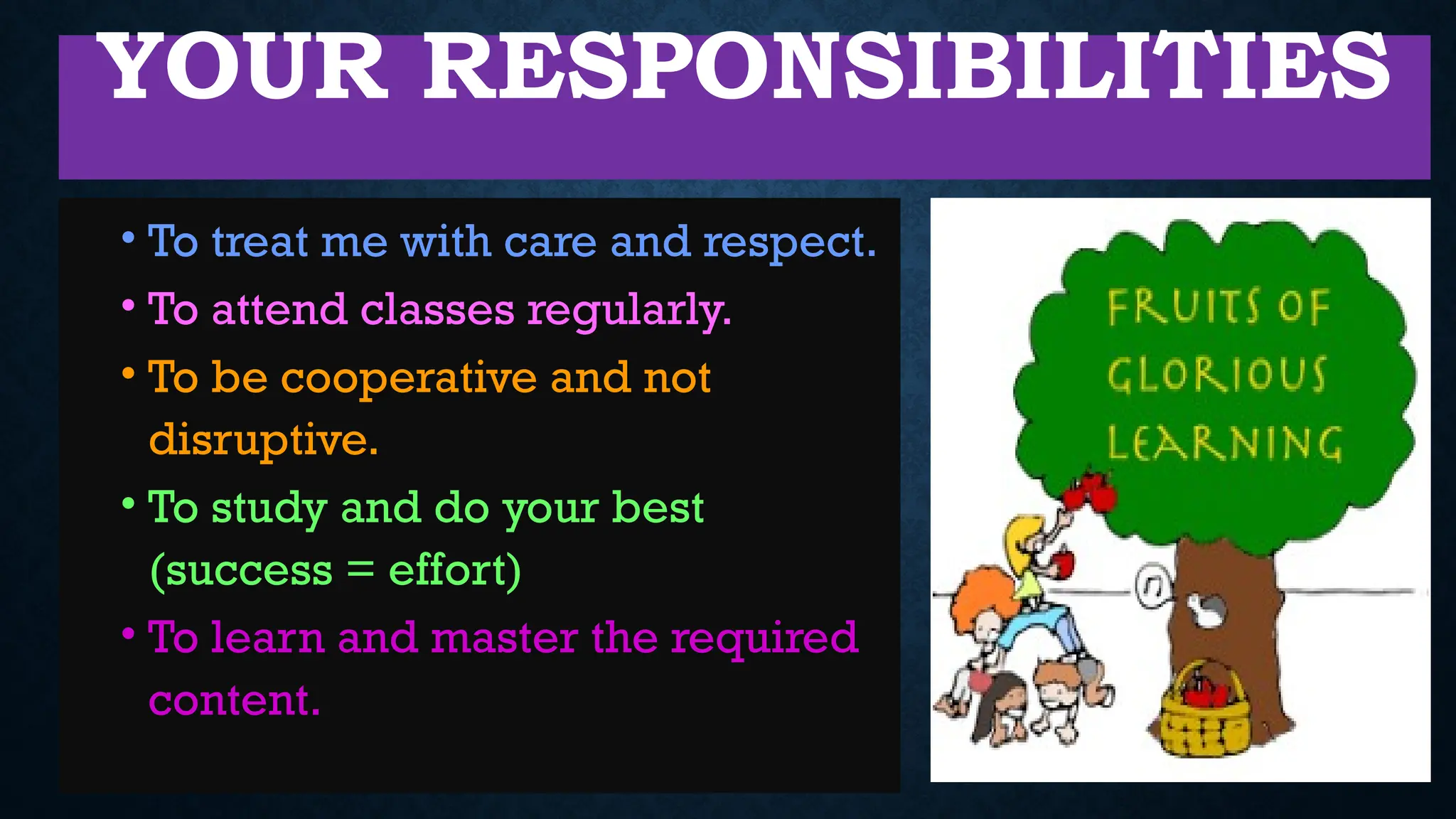 YOUR RESPONSIBILITIES
• To treat me with care and respect.
• To attend classes regularly.
• To be cooperative and not
disruptive.
• To study and do your best
(success = effort)
• To learn and master the required
content.
 