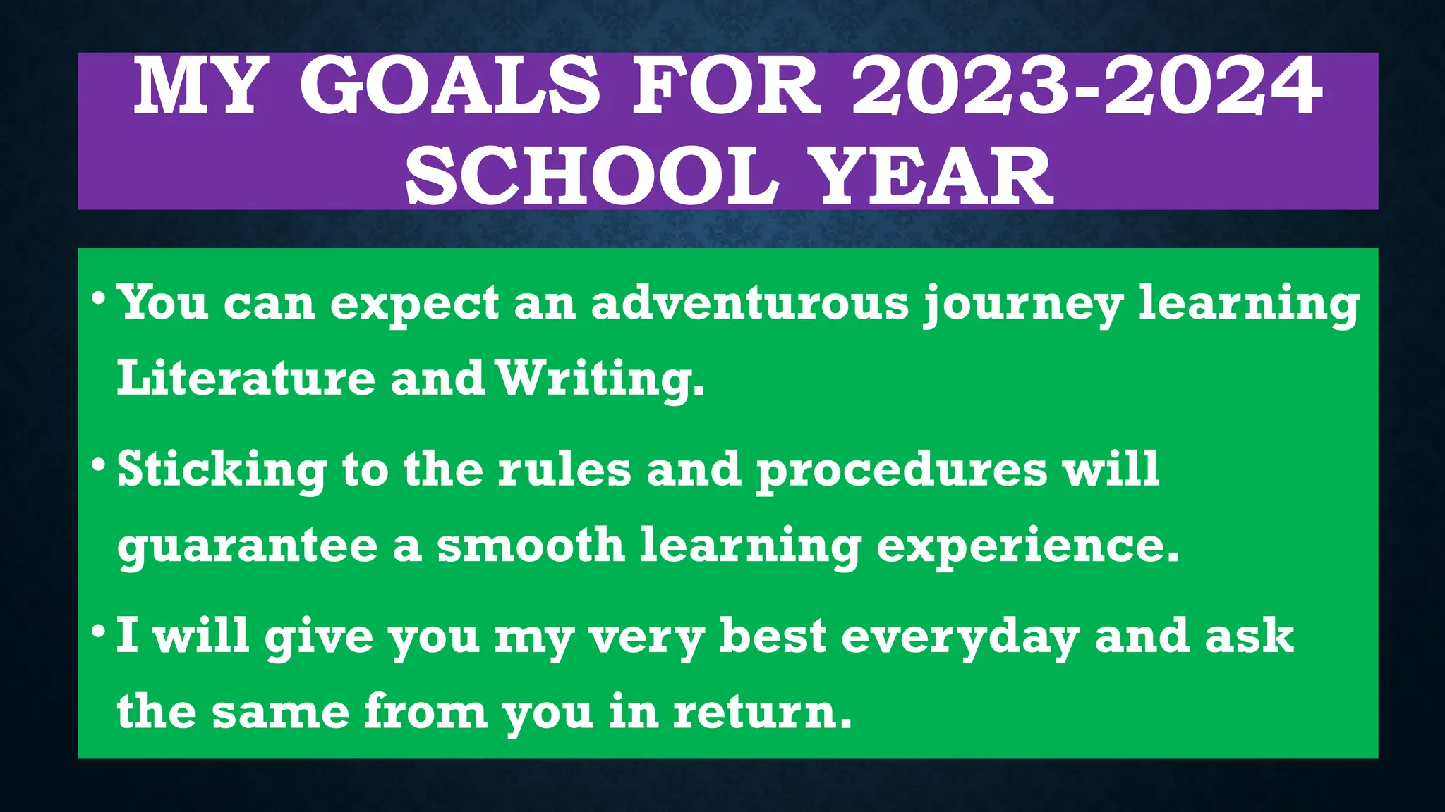 MY GOALS FOR 2023-2024
SCHOOL YEAR
• You can expect an adventurous journey learning
Literature and Writing.
• Sticking to the rules and procedures will
guarantee a smooth learning experience.
• I will give you my very best everyday and ask
the same from you in return.
 