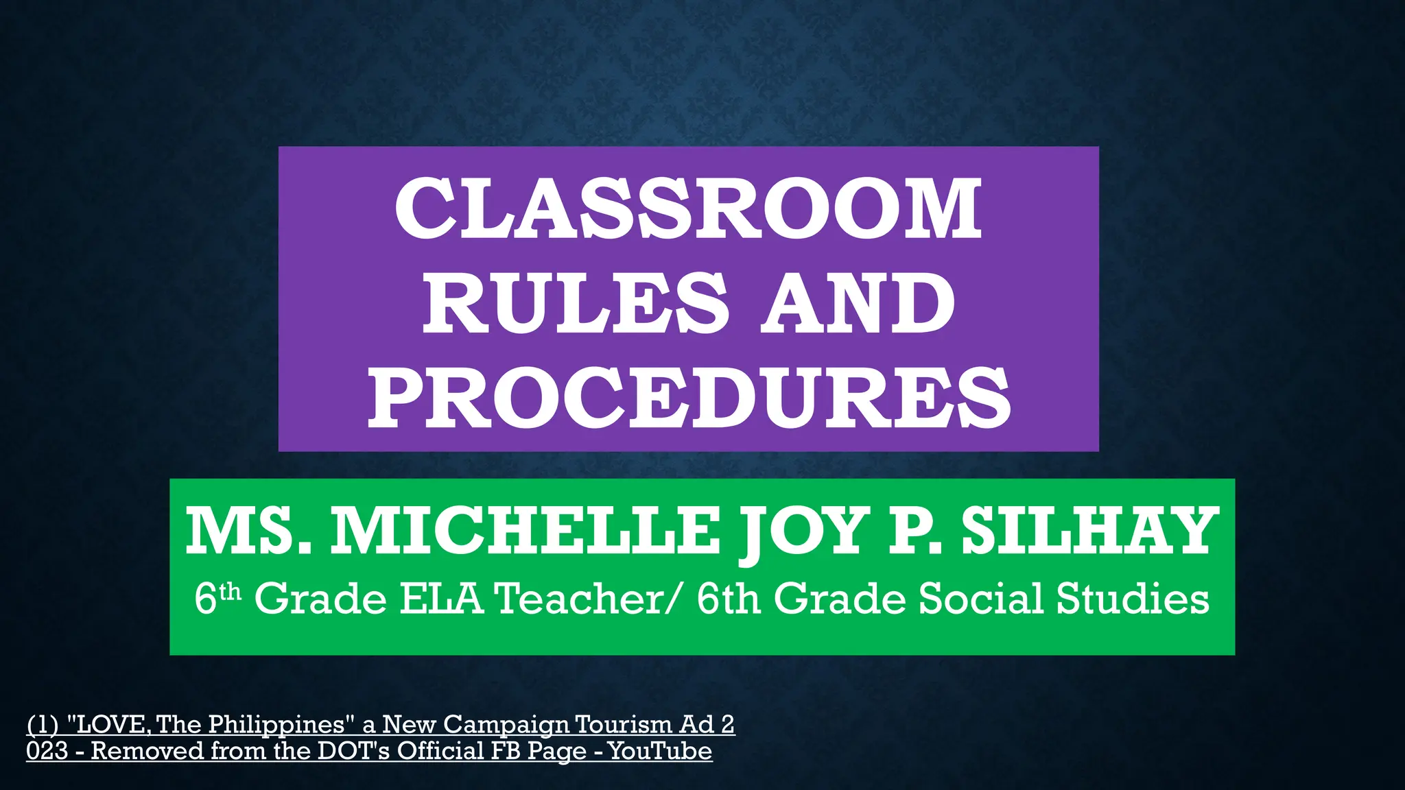CLASSROOM
RULES AND
PROCEDURES
MS. MICHELLE JOY P. SILHAY
6th
Grade ELA Teacher/ 6th Grade Social Studies
(1) "LOVE,The Philippines" a New Campaign Tourism Ad 2
023 - Removed from the DOT's Official FB Page - YouTube
 