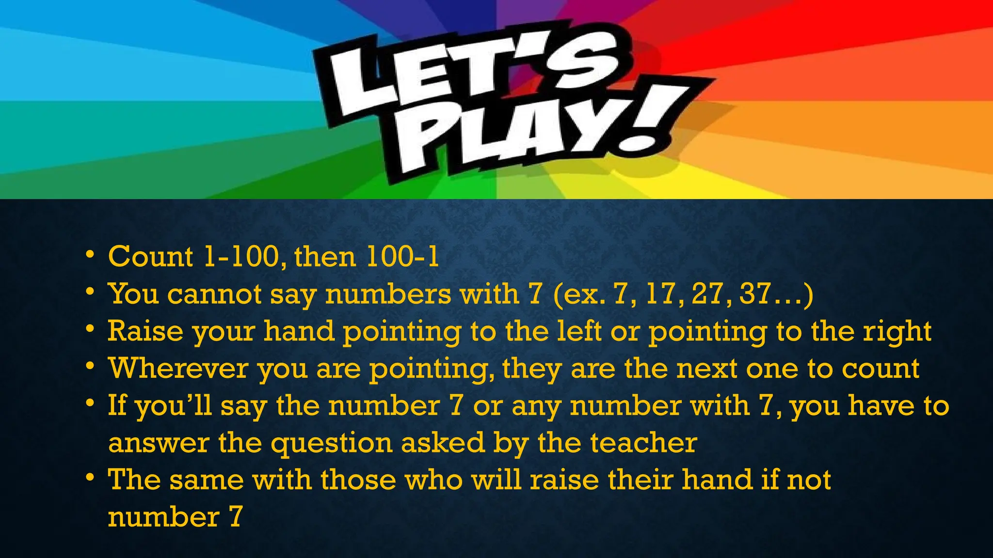 • Count 1-100, then 100-1
• You cannot say numbers with 7 (ex. 7, 17, 27, 37…)
• Raise your hand pointing to the left or pointing to the right
• Wherever you are pointing, they are the next one to count
• If you’ll say the number 7 or any number with 7, you have to
answer the question asked by the teacher
• The same with those who will raise their hand if not
number 7
 