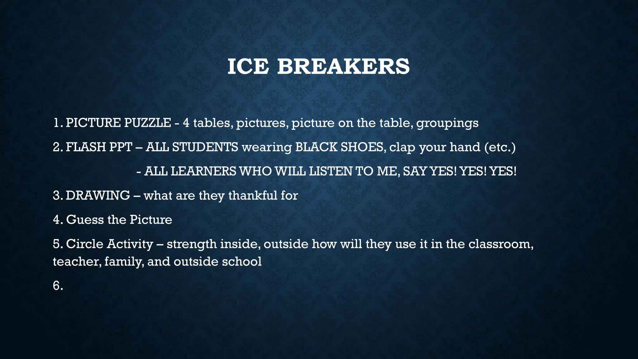 ICE BREAKERS
1. PICTURE PUZZLE - 4 tables, pictures, picture on the table, groupings
2. FLASH PPT – ALL STUDENTS wearing BLACK SHOES, clap your hand (etc.)
- ALL LEARNERS WHO WILL LISTEN TO ME, SAY YES! YES! YES!
3. DRAWING – what are they thankful for
4. Guess the Picture
5. Circle Activity – strength inside, outside how will they use it in the classroom,
teacher, family, and outside school
6.
 