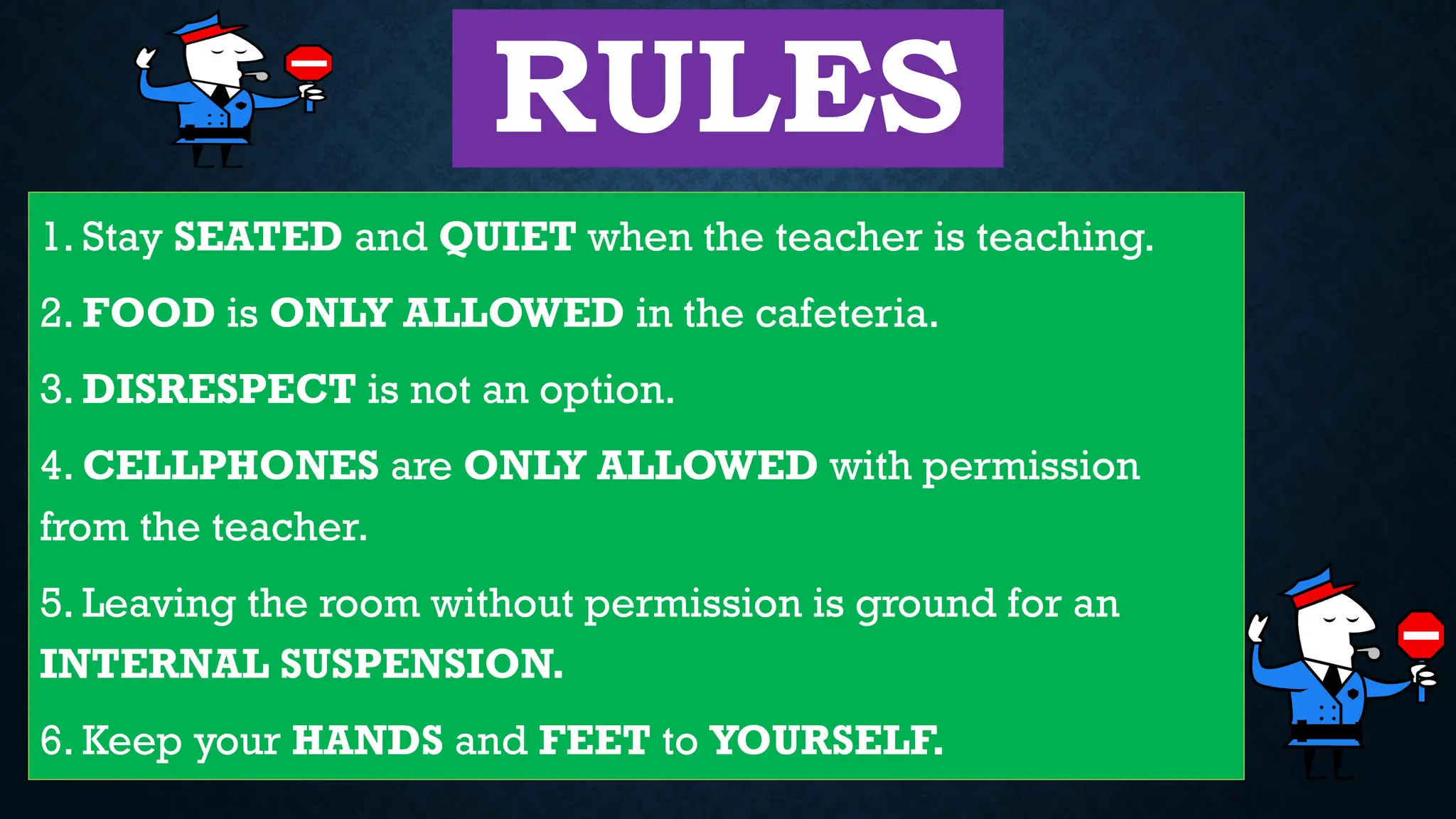 RULES
1. Stay SEATED and QUIET when the teacher is teaching.
2. FOOD is ONLY ALLOWED in the cafeteria.
3. DISRESPECT is not an option.
4. CELLPHONES are ONLY ALLOWED with permission
from the teacher.
5. Leaving the room without permission is ground for an
INTERNAL SUSPENSION.
6. Keep your HANDS and FEET to YOURSELF.
 