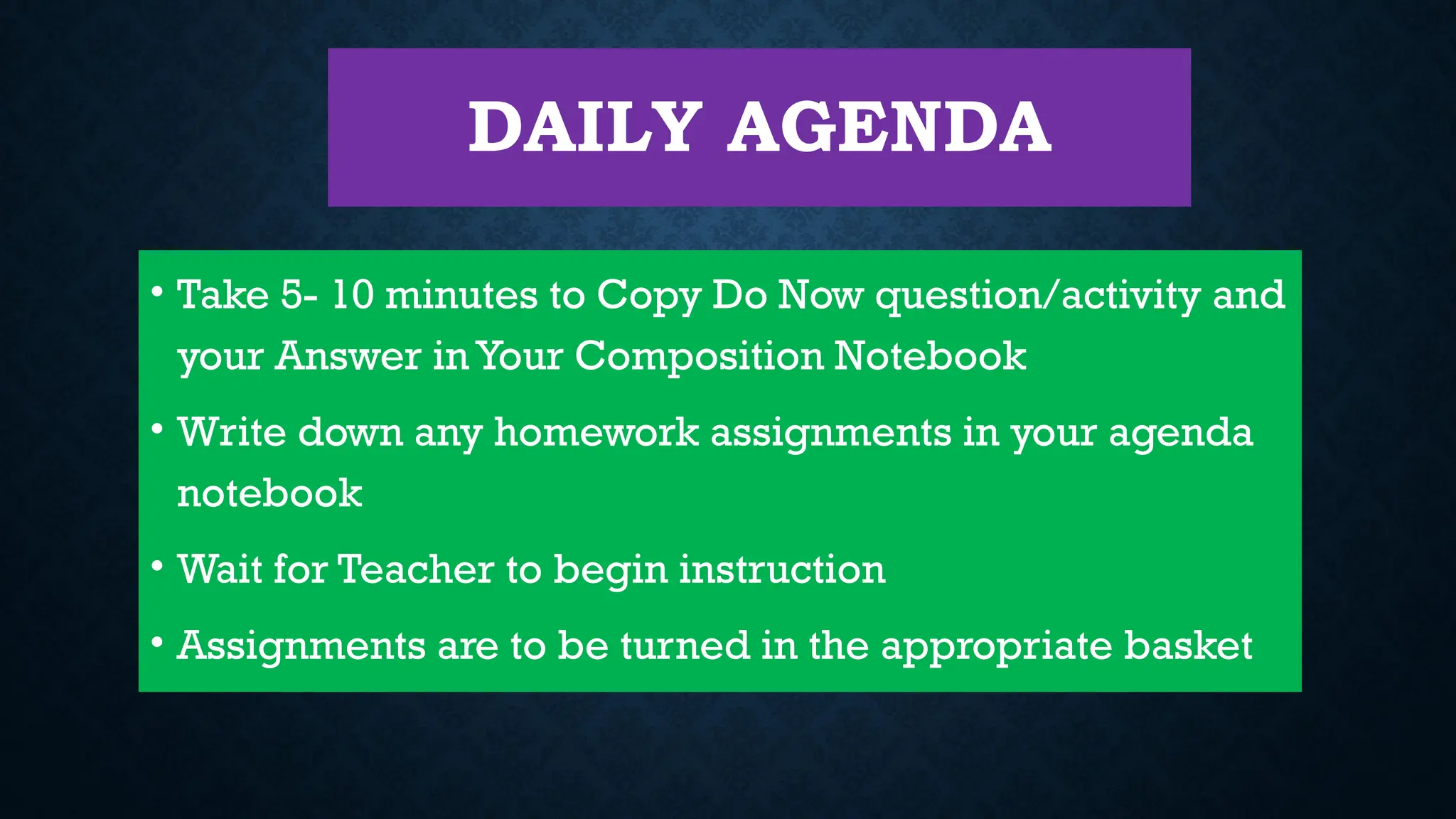 DAILY AGENDA
• Take 5- 10 minutes to Copy Do Now question/activity and
your Answer in Your Composition Notebook
• Write down any homework assignments in your agenda
notebook
• Wait for Teacher to begin instruction
• Assignments are to be turned in the appropriate basket
 
