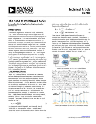 Technical Article
MS-2446
.
www.analog.com
Page 1 of 5 ©2013 Analog Devices, Inc. All rights reserved.
The ABCs of Interleaved ADCs
by Jonathan Harris, Applications Engineer, Analog
Devices, Inc.
INTRODUCTION
Across many segments of the market today, interleaving
ADCs offers several advantages in many applications. In
communications infrastructure there is constantly a push for
higher sample rate ADCs to allow for multiband, multicarrier
radios, in addition to wider bandwidth requirements for
linearization techniques like DPD (digital predistortion). In
military and aerospace, higher sample rate ADCs allow for
multipurpose systems that can be used for communications,
electronic surveillance, and radar just to name a few. In yet
another segment, industrial instrumentation, the need is
always increasing for higher sample rate ADCs so that higher
speed signals can be measured adequately and accurately.
It is first important to understand exactly what interleaving
ADCs is about. To understand interleaving, it is good to look
at what is actually happening and how it is being implemented.
With a basic understanding, the benefits of interleaving can
then be discussed. Of course, as many know, there is no such
thing as a free lunch, so the challenges of interleaving need
to be evaluated and assessed.
ABOUT INTERLEAVING
When ADCs are interleaved, two or more ADCs with a
defined clocking relationship are used to simultaneously
sample an input signal and produce a combined output
signal that results in a sampling bandwidth at some multiple
of the individual ADCs. Utilizing m number of ADCs allows
for the effective sample rate to be increased by a factor of m.
For the sake of simplicity and ease of understanding, we’ll
focus on the case of two ADCs. In this case, if two ADCs
with each having a sample rate of fS are interleaved, the
resultant sample rate is simply 2fS. These two ADCs must
have a clock phase relationship for the interleaving to work
properly. The clock phase relationship is governed by
Equation 1, where n is the specific ADC and m is the total
number of ADCs.
∅ 𝑛 = 2𝜋 �
𝑛−1
𝑚
� (1)
As an example, two ADCs each, with a sample rate of
100 MSPS, are interleaved to achieve a sample rate of
200 MSPS. In this case, Equation 1 can be used to derive the
clock phase relationship of the two ADCs and is given by
Equation 2 and Equation 3.
∅1 = 2𝜋 �
1−1
2
� = 0 𝑟𝑎𝑑𝑖𝑎𝑛𝑠 = 0 𝑜
(2)
∅2 = 2𝜋 �
2−1
2
� = 𝜋 𝑟𝑎𝑑𝑖𝑎𝑛𝑠 = 180 𝑜
(3)
Now that the clock phase relationship is known, the
construction of samples can be examined. Figure 1 gives a
visual representation of the clock phase relationship and the
sample construction of two 100 MSPS interleaved ADCs.
Notice the 180° clock phase relationship and how the samples
are interleaved. The input waveform is alternatively sampled
by the two ADCs. In this case, the interleaving is implemented
by using a 200 MHz clock input that is divided by a factor of
two and the required phases of the clock to each ADC.
Figure 1. Two Interleaved 100 MSPS ADCs—Basic Diagram
Another representation of this concept is illustrated in
Figure 2. By interleaving these two 100 MSPS ADCs, the
sample rate is increased to 200 MSPS. This extends each
Nyquist zone from 50 MHz to 100 MHz, doubling the
available bandwidth in which to operate. The increased
operational bandwidth brings many advantages to applications
across many market segments. Radio systems can increase
the number of supported bands; radar systems can improve
spatial resolution, and measurement equipment can achieve
greater analog input bandwidth.
Figure 2. Two Interleaved 100 MSPS ADCs—Clocking and Samples
 