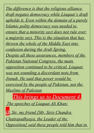 The difference is that the religious alliance
draft negates democracy while Liaquat’s draft
upholds it. Even within the domain of a purely
Islamic polity democracy was needed to
ensure that a minority sect does not rule over
a majority sect. This is the situation that has
thrown the whole of the Middle East into
confusion during the Arab Spring.
Despite all these assurances, members of the
Pakistan National Congress, the main
opposition continued to be critical. Liaquat
was not sounding a discordant note from
Jinnah. He said that power would be
exercised by the people of Pakistan, not the
Muslims of Pakistan
This brings us to Document 4,
The speeches of Liaquat Ali Khan:
a. Sir, my friend [Mr. Siris Chandra
Chattopadhyaya, the Leader of the
Opposition] said these people told him that in
 