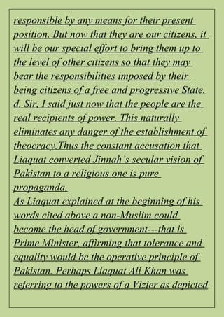 responsible by any means for their present
position. But now that they are our citizens, it
will be our special effort to bring them up to
the level of other citizens so that they may
bear the responsibilities imposed by their
being citizens of a free and progressive State.
d. Sir, I said just now that the people are the
real recipients of power. This naturally
eliminates any danger of the establishment of
theocracy.Thus the constant accusation that
Liaquat converted Jinnah’s secular vision of
Pakistan to a religious one is pure
propaganda,
As Liaquat explained at the beginning of his
words cited above a non-Muslim could
become the head of government---that is
Prime Minister, affirming that tolerance and
equality would be the operative principle of
Pakistan. Perhaps Liaquat Ali Khan was
referring to the powers of a Vizier as depicted
 