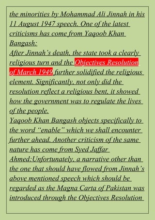 the minorities by Mohammad Ali Jinnah in his
11 August 1947 speech. One of the latest
criticisms has come from Yaqoob Khan
Bangash:
After Jinnah’s death, the state took a clearly
religious turn and the Objectives Resolution
of March 1949 further solidified the religious
element. Significantly, not only did the
resolution reflect a religious bent, it showed
how the government was to regulate the lives
of the people.
Yaqoob Khan Bangash objects specifically to
the word “enable” which we shall encounter
further ahead. Another criticism of the same
nature has come from Syed Jaffar
Ahmed:Unfortunately, a narrative other than
the one that should have flowed from Jinnah’s
above mentioned speech which should be
regarded as the Magna Carta of Pakistan was
introduced through the Objectives Resolution
 